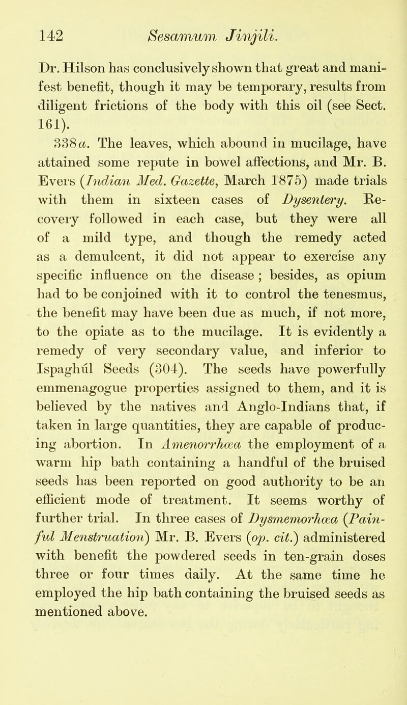 Dr. Hilson ha.s conclusively shown that great and mani- fest benefit, though it may be temporary, results from diligent frictions of the body with this oil (see Sect. 161). 338rt. The leaves, which abound in mucilage, have attained some repute in bowel affections, and Mr. B. Evers {Indian Med. Gazette, March 1875) made trials with them in sixteen cases of Dysentery. Re- covery followed in each case, but they were all of a mild type, and though the remedy acted as a demulcent, it did not appear to exercise any specific influence on the disease ; besides, as opium had to be conjoined with it to control the tenesmus, the benefit may have been due as much, if not more, to the opiate as to the mucilage. It is evidently a remedy of very secondary value, and inferior to Ispaghiil Seeds (304). The seeds have powerfully emmenagogue properties assigned to them, and it is believed by the natives and Anglo-Indians that, if taken in lai'ge quantities, they are capable of produc- ing abortion. In Amenori'hoea the employment of a warm hip bath containing a handful of the bruised seeds has been reported on good authority to be an efficient mode of treatment. It seems worthy of further trial. In three cases of Dysmemorhoia (Pain- ful Menstruation) Mr. B. Evers (pp. cit.) administered with benefit the powdered seeds in ten-grain doses three or four times daily. At the same time he employed the hip bath containing the bruised seeds as mentioned above.