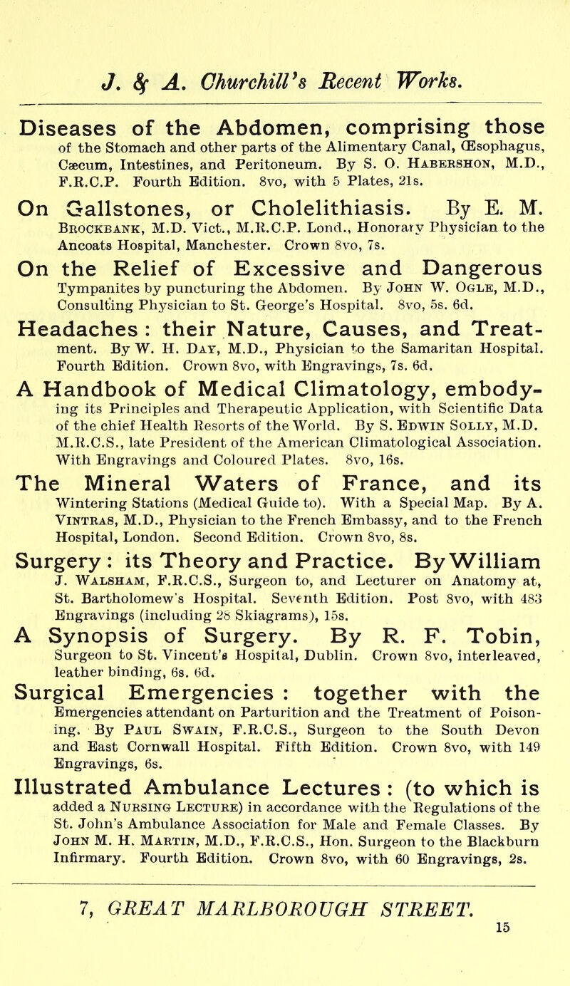 Diseases of the Abdomen, comprising those of the Stomach and other parts of the Alimentary Canal, (Esophagus, Caecum, Intestines, and Peritoneum. By S. O. Habeeshon, M.D., F.R.C.P. Fourth Edition. 8vo, with 5 Plates, 21s. On Gallstones, or Cholelithiasis. By E. M. Brockbank, M.D. Vict., M.R.C.P. Lond., Honorary Physician to the Ancoats Hospital, Manchester. Crown 8vo, 7s. On the Relief of Excessive and Dangerous Tympanites by puncturing the Abdomen. By John W. Ogle, M.D., Consulting Physician to St. George's Hospital. 8vo, 5s. 6d. Headaches : their Nature, Causes, and Treat- ment. By W. H. Day, M.D., Physician to the Samaritan Hospital. Fourth Edition. Crown 8vo, with Engraving!?, 7s. 6d. A Handbook of Medical Climatology, embody- ing its Principles and Therapeutic Application, with Scientific Data of the chief Health Resorts of the World. By S. Edwin Solly, M.D. M.R.C.S., late President of the American Climatological Association. With Engravings and Coloured Plates. 8vo, 16s. The Mineral Waters of France, and its Wintering Stations (Medical Guide to). With a Special Map. By A. ViNTBAS, M.D., Physician to the French Embassy, and to the French Hospital, London. Second Edition. Crown 8vo, 8s. Surgery : its Theory and Practice. By William J. Walsham, F.R.C.S., Surgeon to, and Lecturer on Anatomy at, St. Bartholomew's Hospital. Seventh Edition. Post 8vo, with 483 Engravings (including 28 Skiagrams), 15s. A Synopsis of Surgery. By R. F. Tobin, Surgeon to St. Vincent's Hospital, Dublin. Crown 8vo, interleaved, leather binding, 6s. 6d. Surgical Emergencies : together with the Emergencies attendant on Parturition and the Treatment of Poison- ing. By Paul Swain, F.R.C.S., Surgeon to the South Devon and East Cornwall Hospital. Fifth Edition. Crown 8vo, with 149 Engravings, 6s. Illustrated Ambulance Lectures : (to which is added a Nubsing Lectuee) in accordance with the Regulations of the St. John's Ambulance Association for Male and Female Classes. By John M. H. Mabtin, M.D., F.R.C.S., Hon. Surgeon to the Blackburn Infirmary. Fourth Edition. Crown 8vo, with 60 Engravings, 2s. 7, GREAT MARLBOROUGH STREET.