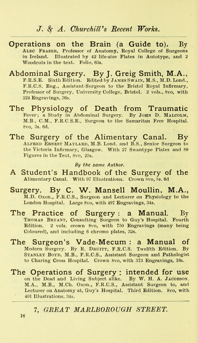Operations on the Brain (a Guide to). By Alec Fkasek, Professor of Anatomy, Royal College of Surgeons in Ireland. Illustrated by 42 life-size Plates in Autotype, and 2 Woodcuts in the text. Folio, 63s. Abdominal Surgery. By J. Greig Smith, M.A., F.R.S.E. Sixth Edition. Edited by James Swain, M.S., M.D. Lond., F.R.C.S. Eng., Assistant-Surgeon to the Bristol Royal Infirmary, Professor of Surgery, University College, Bristol. 2 vols., 8vo, with 224 Engravings, 36s. The Physiology of Death from Traumatic Fever; a Study in Abdominal Surgery. By John D. Malcolm, M.B., CM., F.R.C.S.E., Surgeon to the Samaritan Free Hospital. 8vo, 3s. 6d. The Surgery of the Alimentary Canal. By Alfred Ernest Maylard, M.B. Lond. and B.S., Senior Surgeon to the Victoria Infirmary, Glasgow. With 27 Swantype Plates and 89 Figures in the Text, 8vo, 25s. By the same Author. A Student's Handbook of the Surgery of the Alimentary Canal. With 97 Illustrations. Crown 8vo, 8s. 6d Surgery. By C. W. Mansell Moullin, M.A., M.D. Oxon., F.R.C.S., Surgeon and Lecturer on Physiology to the London Hospital. Large 8vo, with 497 Engravings, 34s. The Practice of Surgery : a Manual. By Thomas Bryant, Consulting Surgeon to Guy's Hospital. Fourth Edition. 2 vols, crown Svo, with 750 Engravings (many being Coloured), and including 6 chromo plates, 32s. The Surgeon's Vade-Mecum : a Manual of Modern Surgery. By R. Druitt, F.R.C.S. Twelfth Edition. By Stanley Boyd, M.B., F.R.C.S., Assistant Surgeon and Pathologist to Charing Cross Hospital. Crown 8vo, with 373 Engravings, 16s. The Operations of Surgery : intended for use on the Dead and Living Subject alike. By W. H. A. Jacobson, M.A., M.B., M.Ch. Oxon., F.R.C.S., Assistant Surgeon to, and Lecturer on Anatomy at, Guy's Hospital. Third Edition. Svo, with 401 Illustrations, 34s. 7, GREAT MARLBOROUGH STREET.
