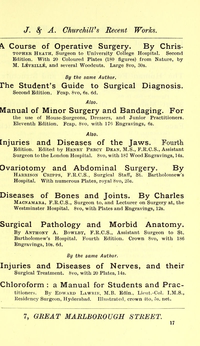 k Course of Operative Surgery. By Chris- TOPHER Heath, Surgeon to University College Hospital. Second Edition. With 20 Coloured Plates (180 figures) from Nature, by M. Leveill^, and several Woodcuts. Large 8vo, 30s. By the same Author. rhe Student's Guide to Surgical Diagnosis. Second Edition. Fcap. 8vo, 6s. 6d. Also. Manual of Minor Surgery and Bandaging. For the use of House-Surgeons, Dressers, and Junior Practitioners. Eleventh Edition. Fcap. 8vo, with IT'J Engravings, 6s. Also. Injuries and Diseases of the Jaws. Fourth Edition. Edited by Henry Percy Dean, M.S., F.R.C.S., Assistant Surgeon to the London Hospital. 8vo, with 187 Wood Engravings, 14s. Ovariotomy and Abdominal Surgery. By Harrison Cripps, F.R.C.S., Surgical Staff, St. Bartholomew's Hospital. With numerous Plates, royal 8vo, 25s. Diseases of Bones and Joints. By Charles Macnamara, F.R.C.S., Surgeon to, and Lecturer on Surgery at, the Westminster Hospital. 8vo, with Plates and Engravings, 12s. Surgical Pathology and Morbid Anatomy. By Anthony A. Bowlby, F.R.C.S., Assistant Surgeon to St. Bartholomew's Hospital. Fourth Edition. Crown 8vo, with 186 Engravings, 10s. 6d. By the same Author, Injuries and Diseases of Nerves, and their Surgical Treatment. 8vo, with 20 Plates, 14s. Chloroform : a Manual for Students and Prac- titioners. By Edward Lawrie, M.B. Edin., Lieut.-Col. I.M.S., Residency Surgeon, Hyderabad. Illustrated, crown 4to, 5s. net. 7, GREAT MARLBOROUGH STREET.
