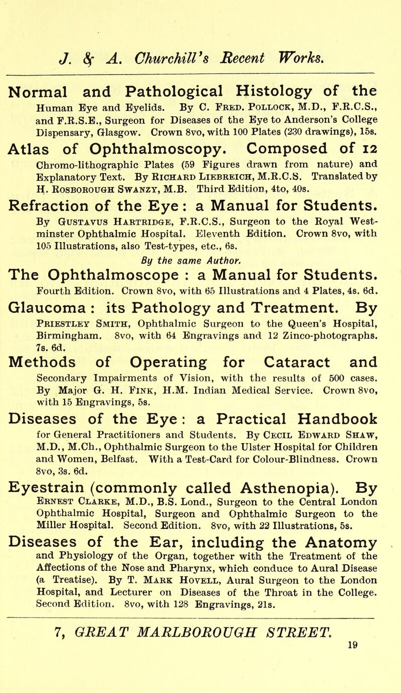 Normal and Pathological Histology of the Human Bye and Eyelids. By C. Fbed. Pollock, M.D., F.R.C.S., and F.R.S.E., Surgeon for Diseases of the Eye to Anderson's College Dispensary, Glasgow. Crown 8vo, with 100 Plates (230 drawings), 15s. Atlas of Ophthalmoscopy. Composed of 12 Chromo-lithographic Plates (59 Figures drawn from nature) and Explanatory Text. By Richard Liebreich, M.R.C.S. Translated by H. RosBOROUGH SWANZY, M.B. Third Edition, 4to, 40s. Refraction of the Eye: a Manual for Students. By GusTAVUS Hartbidge, F.R.C.S., Surgeon to the Royal West- minster Ophthalmic Hospital. Eleventh Edition. Crown 8vo, with 105 Illustrations, also Test-types, etc., 6s. By the same Author. The Ophthalmoscope : a Manual for Students. Fourth Edition. Crown 8vo, with 65 Illustrations and 4 Plates, 4s. 6d. Glaucoma : its Pathology and Treatment. By Priestley Smith, Ophthalmic Surgeon to the Queen's Hospital, Birmingham. 8vo, with 64 Engravings and 12 Zinco-photographs, 78. 6d. Methods of Operating for Cataract and Secondary Impairments of Vision, with the results of 500 cases. By Major G. H. Fink, H.M. Indian Medical Service. Crown 8vo, with 15 Engravings, 5s. Diseases of the Eye : a Practical Handbook for General Practitioners and Students. By Cecil Edward Shaw, M.D., M.Ch., Ophthalmic Surgeon to the Ulster Hospital for Children and Women, Belfast. With a Test-Card for Colour-Blindness. Crown 8vo, 3s. 6d. Eyestrain (commonly called Asthenopia). By Ernest Clarke, M.D., B.S. Lond., Surgeon to the Central London Ophthalmic Hospital, Surgeon and Ophthalmic Surgeon to the Miller Hospital. Second Edition. 8vo, with 22 Illustrations, 5s. Diseases of the Ear, including the Anatomy and Physiology of the Organ, together with the Treatment of the Affections of the Nose and Pharynx, which conduce to Aural Disease (a Treatise). By T. Mark Hovell, Aural Surgeon to the London Hospital, and Lecturer on Diseases of the Throat in the College. Second Edition. 8vo, with 128 Engravings, 21s. 7, GREAT MARLBOROUGH STREET.