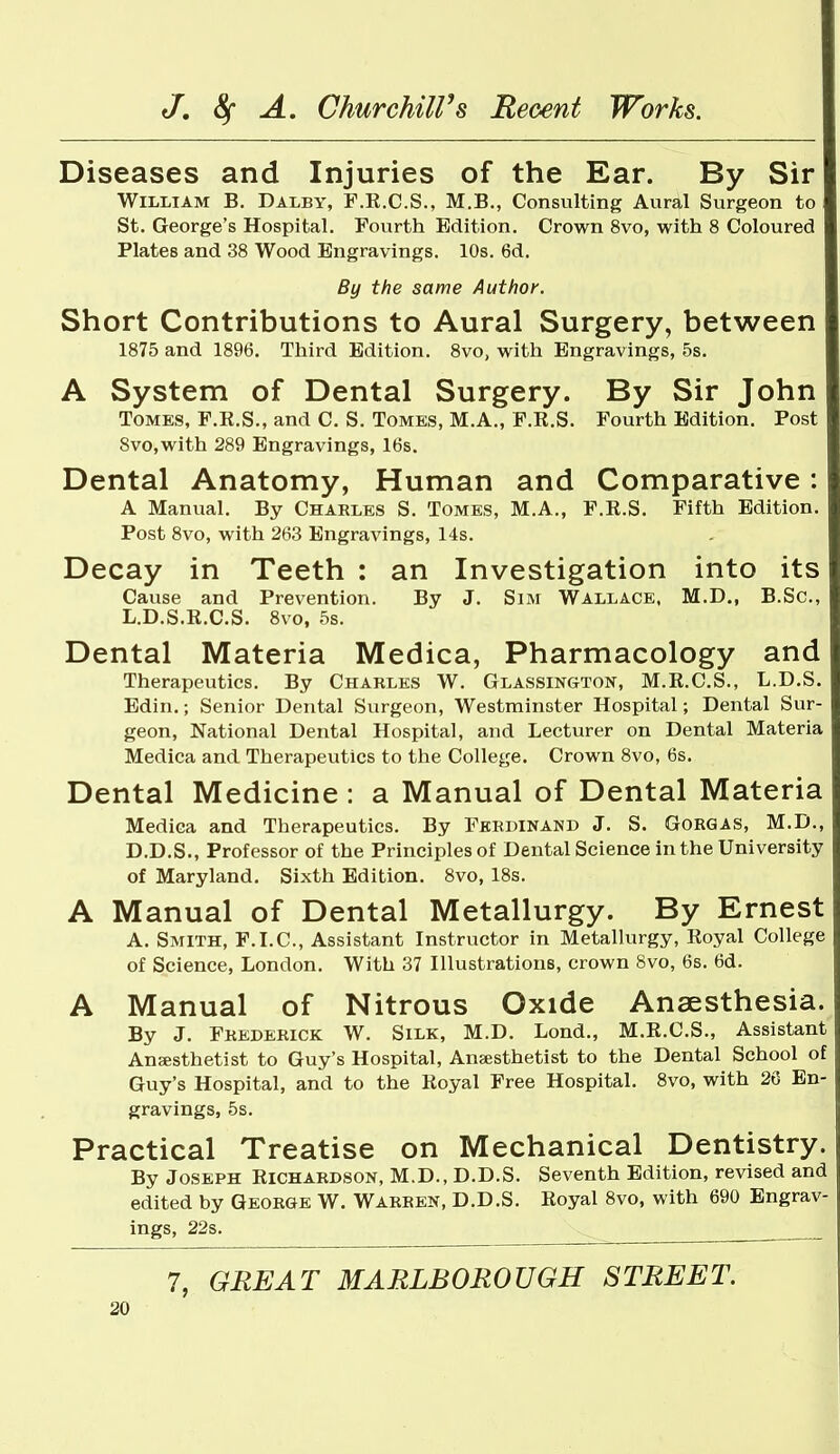 Diseases and Injuries of the Ear. By Sir William B. Dalby, F.R.C.S., M.B., Consulting Aural Surgeon to St. George's Hospital. Fourth Edition. Crown 8vo, with 8 Coloured Plates and 38 Wood Engravings. 10s. 6d. By the same Author. Short Contributions to Aural Surgery, between 1875 and 1896. Third Edition. 8vo, with Engravings, 5s. A System of Dental Surgery. By Sir John Tomes, F.R.S., and C. S. Tomes, M.A., F.R.S. Fourth Edition. Post 8vo,with 289 Engravings, 16s. Dental Anatomy, Human and Comparative: A Manual. By Charles S. Tomes, M.A., F.R.S. Fifth Edition. Post 8vo, with 263 Engravings, 14s. Decay in Teeth : an Investigation into its Cause and Prevention. By J. Sim Wallace, M.D., B.Sc, L.D.S.R.C.S. 8vo, 5s. Dental Materia Medica, Pharmacology and Therapeutics. By Charles W. Glassington, M.R.C.S., L.D.S. Edin.; Senior Dental Surgeon, Westminster Hospital; Dental Sur- geon, National Dental Hospital, and Lecturer on Dental Materia Medica and Therapeutics to the College. Crown 8vo, 6s. Dental Medicine: a Manual of Dental Materia Medica and Therapeutics. By Ferdinand J. S. Gorgas, M.D., D.D.S., Professor of the Principles of Dental Science in the University of Maryland. Sixth Edition. 8vo, 18s. A Manual of Dental Metallurgy. By Ernest A. Smith, F.I.C, Assistant Instructor in Metallurgy, Royal College of Science, London. With 37 Illustrations, crown 8vo, 6s. 6d. A Manual of Nitrous Oxide Anaesthesia. By J. Frederick W. Silk, M.D. Lond., M.R.C.S., Assistant Anaesthetist to Guy's Hospital, Anaesthetist to the Dental School of Guy's Hospital, and to the Royal Free Hospital. 8vo, with 26 En- gravings, 5s. Practical Treatise on Mechanical Dentistry. By Joseph Richardson, M.D., D.D.S. Seventh Edition, revised and edited by George W. Warren, D.D.S. Royal 8vo, with 690 Engrav- ings, 22s. 7, GREAT MARLBOROUGH STREET.