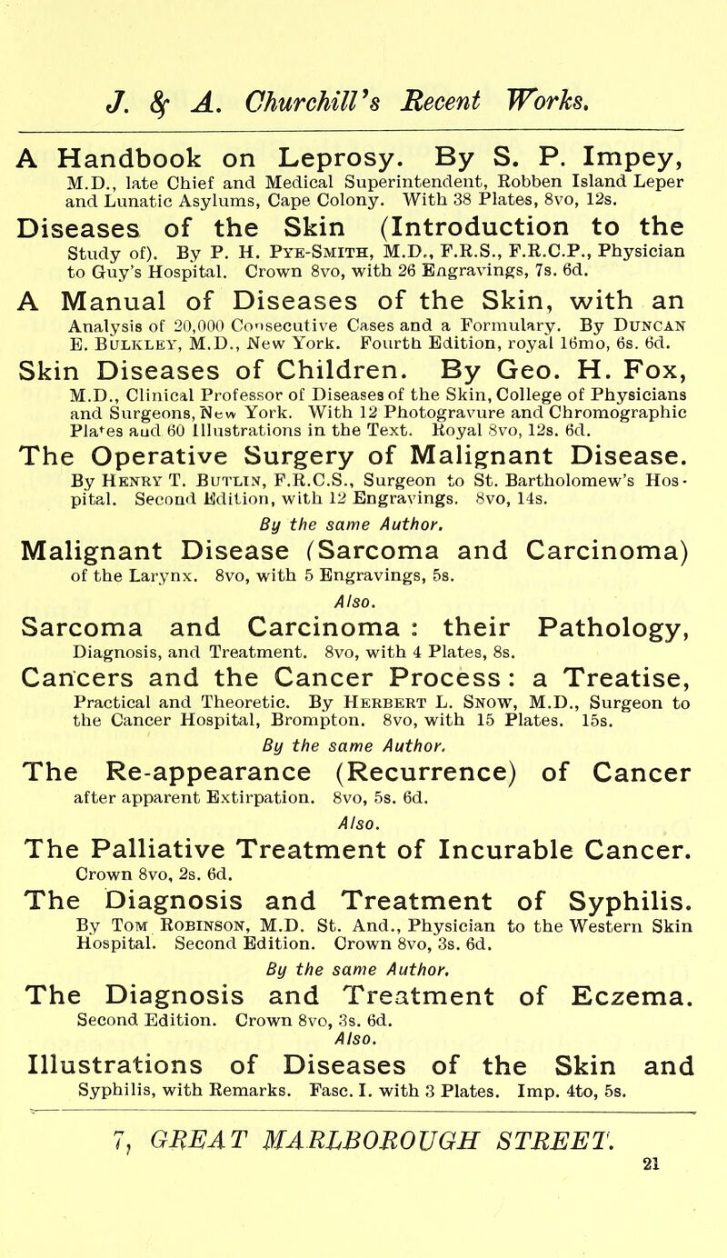 A Handbook on Leprosy. By S. P. Impey, M.D., late Chief and Medical Superintendent, Eobben Island Leper and Lunatic Asylums, Cape Colony. With 38 Plates, 8vo, 12s. Diseases of the Skin (Introduction to the study of). By P. H. Pye-Smith, M.D„ F.R.S., F.R.C.P., Physician to Guy's Hospital. Crown 8vo, with 26 Engravings, 7s. 6d. A Manual of Diseases of the Skin, with an Analysis of 20,000 Consecutive Cases and a Formulary. By Duncan B. BuLKLEY, M.D., New York. Fourth Edition, royal 16mo, 6s. 6d. Skin Diseases of Children. By Geo. H. Fox, M.D., Clinical Professor of Diseases of the Skin, College of Physicians and Surgeons, New York. With 12 Photogravure and Chromographic Pla^^es aud 60 Illustrations in the Text. Koyal 8vo, 12s. 6d. The Operative Surgery of Malignant Disease. By Henry T. Butlin, F.E.C.S., Surgeon to St. Bartholomew's Hos- pital. Second Edition, with 12 Engravings. 8vo, 14s. By the same Author. Malignant Disease (Sarcoma and Carcinoma) of the Larynx. 8vo, with 5 Engravings, 5s. Also. Sarcoma and Carcinoma : their Pathology, Diagnosis, and Treatment. 8vo, with 4 Plates, 8s. Cancers and the Cancer Process : a Treatise, Practical and Theoretic. By Herbert L. Snow, M.D., Surgeon to the Cancer Hospital, Brompton. 8vo, with 15 Plates. 15s. By the same Author. The Re-appearance (Recurrence) of Cancer after apparent Extirpation. 8vo, 58. 6d. Also. The Palliative Treatment of Incurable Cancer. Crown 8vo, 2s. 6d. The Diagnosis and Treatment of Syphilis. By Tom Robinson, M.D. St. And., Physician to the Western Skin Hospital. Second Edition. Crown 8vo, 3s. 6d. By the same Author, The Diagnosis and Treatment of Eczema. Second Edition. Crown 8vo, .^s. 6d. Also. Illustrations of Diseases of the Skin and Syphilis, with Remarks. Fasc. I. with 3 Plates. Imp. 4to, 5s. 7, GHEAT MARLBOROUGH STREET.