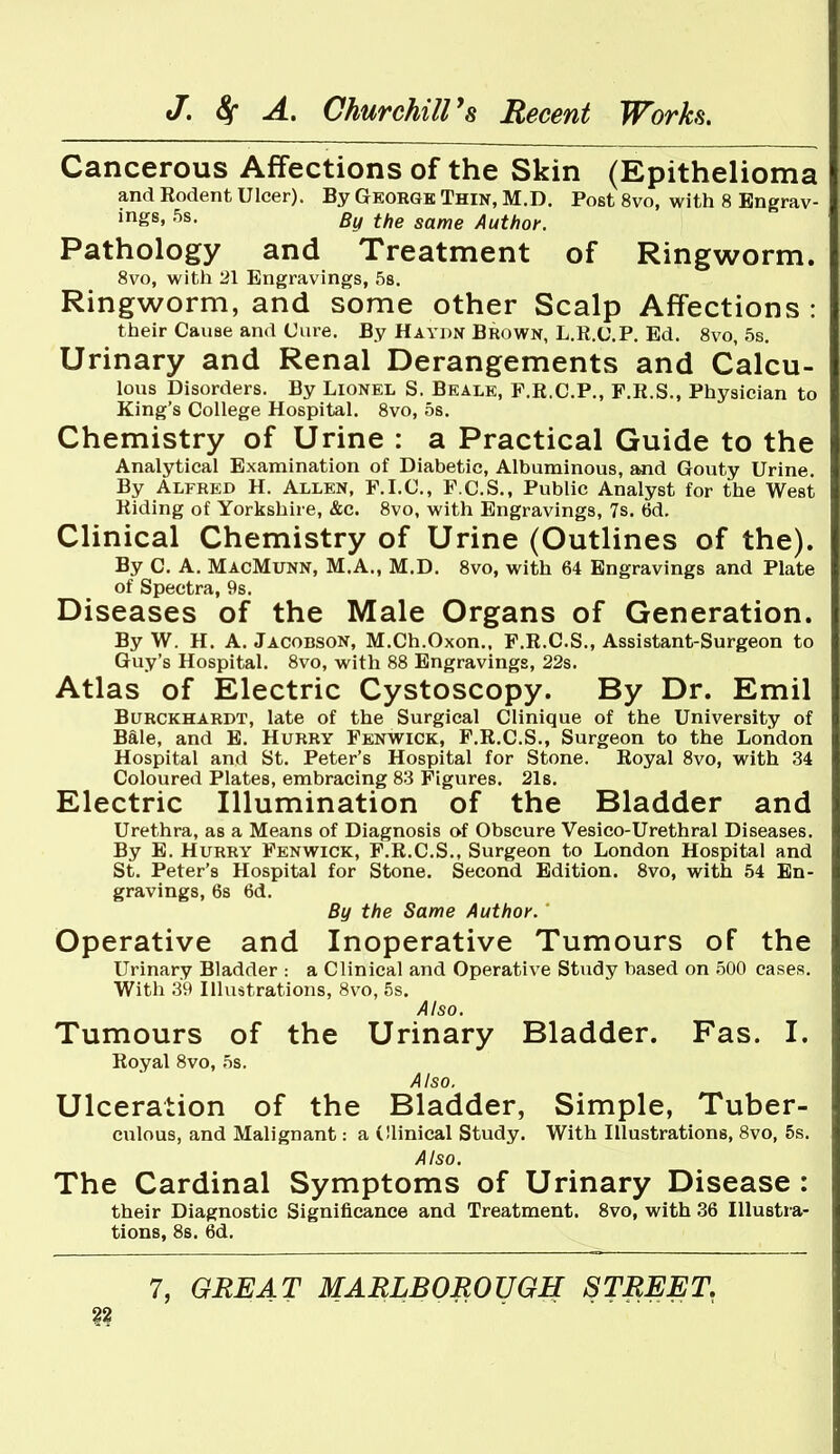 Cancerous Affections of the Skin (Epithelioma and Rodent Ulcer). By Gkorgb Thin, M.D. Post 8vo, with 8 Engrav- ings, 5s. By the same Author. Pathology and Treatment of Ringworm. 8vo, with 21 Engravings, 58. Ringworm, and some other Scalp Affections : their Cause and Cure. By Haydn Brown, L.R.C.P. Ed. 8vo, 5s. Urinary and Renal Derangements and Calcu- lous Disorders. By Lionel S. Beale, F.R.C.P., F.E.S., Physician to King's College Hospital. 8vo, 5s. Chemistry of Urine : a Practical Guide to the Analytical Examination of Diabetic, Albuminous, and Gouty Urine. By Alfred H. Allen, F.I.C, F.C.S., Public Analyst for the West Hiding of Yorkshire, &c. 8vo, with Engravings, 7s. 6d. Clinical Chemistry of Urine (Outlines of the). By C. A. MacMunn, M.A., M.D. 8vo, with 64 Engravings and Plate of Spectra, 9s. Diseases of the Male Organs of Generation. By W. H. A. Jacobson, M.Ch.Oxon.. P.R.C.S., Assistant-Surgeon to Guy's Hospital. 8vo, with 88 Engravings, 22s. Atlas of Electric Cystoscopy. By Dr. Emil BuRCKHARDT, late of the Surgical Clinique of the University of Bale, and E. Hurry Fenwick, F.R.C.S., Surgeon to the London Hospital and St. Peter's Hospital for Stone. Royal 8vo, with 34 Coloured Plates, embracing 83 Figures. 21s. Electric Illumination of the Bladder and Urethra, as a Means of Diagnosis of Obscure Vesico-Urethral Diseases. By E. Hurry Fenwick, F.R.C.S., Surgeon to London Hospital and St. Peter's Hospital for Stone. Second Edition. Svo, with 54 En- gravings, 6s 6d. By the Same Author. Operative and Inoperative Tumours of the Urinary Bladder : a Clinical and Operative Study based on 500 cases. With 39 Illustrations, Svo, 5s. Also. Tumours of the Urinary Bladder. Fas. I. Royal 8vo, 5s. Also. Ulceration of the Bladder, Simple, Tuber- culous, and Malignant: a Clinical Study. With Illustrations, 8vo, 6s. Also. The Cardinal Symptoms of Urinary Disease : their Diagnostic Significance and Treatment. Svo, with 36 Illustra- tions, 88. 6d.