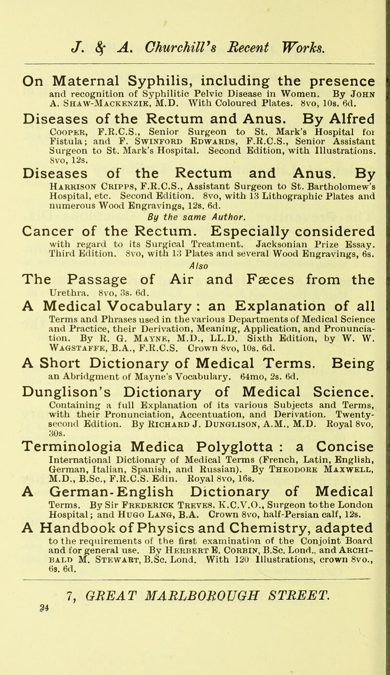 On Maternal Syphilis, including the presence and recognition of Syphilitic Pelvic Disease in Women. By John A. Shaw-Mackenzik, M.D. With Coloured Plates. 8vo, 10s. 6d. Diseases of the Rectum and Anus. By Alfred Cooper, F.R.C.S., Senior Surgeon to St. Mark's Hospital foi Fistula; and F. Swinford Edwards, F.R.C.S., Senior Assistant Surgeon to St. Mark's Hospital. Second Edition, with Illustrations. 8vo, 12s. Diseases of the Rectum and Anus. By Harrison Cripps, F.R.C.S., Assistant Surgeon to St. Bartholomew's Hospital, etc. Second Edition. 8vo, with 13 Lithographic Plates and numerous Wood Engravings, 12s. 6d. By the same Author. Cancer of the Rectum. Especially considered with regard to its Surgical Treatment. Jacksonian Prize Essay. Third Edition. 8vo, with 13 Plates and several Wood Engravings, 6s. Also The Passage of Air and Faeces from the Urethra. 8vo, 3s. 6d. A Medical Vocabulary : an Explanation of all Terms and Phrases used in the various Departments of Medical Science and Practice, their Derivation, Meaning, Application, and Pronuncia- tion. By R. G, Mayne, M.D., LL.D. Sixth Edition, by W. W. Wagstaffk, B.A., F.R.C.S. Crown 8vo, 10s. 6d. A Short Dictionary of Medical Terms. Being an Abridgment of Mayne's Vocabulary. 64mo, 2s. 6d. Dunglison's Dictionary of Medical Science. Containing a full Explanation of its various Subjects and Terms, with their Pronunciation, Accentuation, and Derivation. Twenty- second Edition. By Richard J. Dunglison, A.M.. M.D. Royal 8vo, 30s. Terminologia Medica Polyglotta : a Concise International Dictionary of Medical Terms (French, Latin, English, German, Italian, Spanish, and Russian). By Theodore Maxwell, M.D., B.Sc, F.R.C.S. Edin. Royal 8vo, 16s. A German-English Dictionary of Medical Terms. By Sir Frederick Treves. K.C.V.O., Surgeon to the London Hospital; and Hugo Lang, B.A. Crown 8vo, half-Persian calf, 12s. A Handbook of Physics and Chemistry, adapted to the requirements of the first examination of the Conjoint Board and for general use. By Herbert B. Corbin, B.Sc. Lond.. and Archi- bald M. StewABT, B.Sc. Lond. With 120 Illustrations, crown 8vo., 63. 6d.