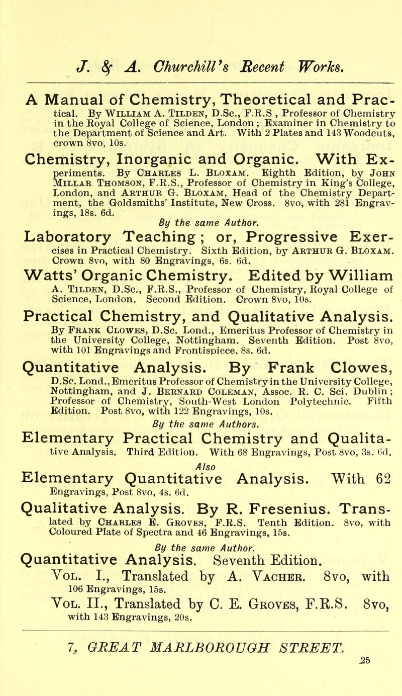 A Manual of Chemistry, Theoretical and Prac- tical. By William A. Tilden, D.Sc, F.R.S , Professor of Chemistry in the Royal College of Science, London ; Examiner in Chemistry to the Department of Science and Art. With 2 Plates and 143 Woodcuts, crown 8vo, 10s. Chemistry, Inorganic and Organic. With Ex- periments. By Chakles L. Bloxam. Eighth Edition, by John Millar Thomson, F.R.S., Professor of Chemistry in King's College, London, and Arthur G. Bloxam, Head of the Chemistry Depart- ment, the Goldsmiths' Institute, New Cross. 8vo, with 281 Engrav- ings, 18s. 6d. By the same Author, Laboratory Teaching; or. Progressive Exer- cises in Practical Chemistry. Sixth Edition, by Arthur G. Bloxam. Crown 8vo, with 80 Engravings, 6s. 6d. Watts' Organic Chemistry. Edited by William A. Tilden, D.Sc, F.R.S., Professor of Chemistry, Royal College of Science, London. Second Edition. Crown 8vo, 10s. Practical Chemistry, and Qualitative Analysis. By Frank Clowes, D.Sc. Lond., Emeritus Professor of Chemistry in the University College, Nottingham. Seventh Edition. Post 8vo, with 101 Engravings and Frontispiece, 8s. 6d. Quantitative Analysis. By Frank Clowes, D.Sc. Lond., Emeritus Professor of Chemistry in the University College, Nottingham, and J. Bernard Coleman, Assoc. R. C. Sci. Dublin; Professor of Chemistry, South-West London Polytechnic. Fifth Edition. Post 8vo, with 122 Engravings, 10s. By the same Authors. Elementary Practical Chemistry and Qualita- tive Analysis. Third Edition, With 68 Engravings, Post 8vo, .3s. (id. Also Elementary Quantitative Analysis. With 62 Engravings, Post 8vo, 4s. 6d. Qualitative Analysis. By R. Fresenius. Trans- lated by Charles E. Groves, F.R.S. Tenth Edition. 8vo, with Coloured Plate of Spectra and 46 Engravings, 15s. By the same Author. Quantitative Analysis. Seventh Edition. YoL. I., Translated by A. Vacher. 8vo, with 106 Engravings, 15s. Vol. II., Translated by C. E. Groves, F.R.S. 8vo, with 143 Engravings, 20s. 7, GREAT MARLBOROUGH STREET. 2b