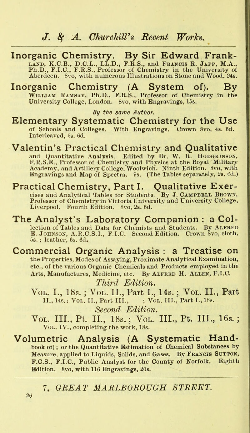 Inorganic Chemistry. By Sir Edward Frank- LAND, K.C.B., D.C.L., LL.D., F.R.S., and Francis R. Japp, M.A., Ph.D., F.I.C, F.R.S., Professor of Chemistry in the University of Aberdeen. 8vo, with numerous Illustrations on Stone and Wood, 24s. Inorganic Chemistry (A System of). By William Ramsay, Ph.D., F.R.S., Professor of Chemistry in the University College, London. 8vo, with Engravings, 15s. By the same Author. Elementary Systematic Chemistry for the Use of Schools and Colleges. With Engravings. Crown 8vo, 4s. 6d. Interleaved, 5s. 6d, Valentin's Practical Chemistry and Qualitative and Quantitative Analysis. Edited by Dr. W. R. Hodgkinson, F.R.S.E., Professor of Chemistry and Physics at the Royal Military Academy, and Artillery College,'Woolwich. Ninth Edition. 8vo, with Engravings and Map of Spectra. 9s. (The Tables separately, 2s. td.) Practical Chemistry, Part I. Qualitative Exer- cises and Analytical Tables for Students. By J. Campbell Brown, Professor of Chemistry in Victoria University and University College, Liverpool. Fourth Edition. 8vo, 2s. 6d. The Analyst's Laboratory Companion : a Col- lection of Tables and Data for Chemists and Stvidents. By Alfred E. Johnson, A.R.C.S.I., F.I.C. Second Edition. Crown 8vo, cloth, 5s.; leather, 6s. 6d. Commercial Organic Analysis : a Treatise on the Properties, Modes of Assaying, Proximate Analytical Examination, etc., of the various Organic Chemicals and Products employed in the Arts, Manufactures, Medicine, etc. By Alfred H. Allen, F.I.C. Third Edition. Vol. I., 18s. ; Vol. II., Part I., Us.; Vol. II., Part II., 14s,; Vol. II., Part III., ; VoL. III., Part I., 18s. Second Edition. Vol. hi., Pt. II., 18s.; Vol. III., Pt. III., 16s.; Vol. IV., completing the work, 18s. Volumetric Analysis (A Systematic Hand- book of); or the Quantitative Estimation of Chemical Substances by Measure, applied to Liquids, Solids, and Gases. By Francis Sutton, F. C.S., F.I.C, Public Analyst for the County of Norfolk. Eighth Edition. 8vo, with 116 Engravings, 20s. 7, GREAT MARLBOROUGH STREET.