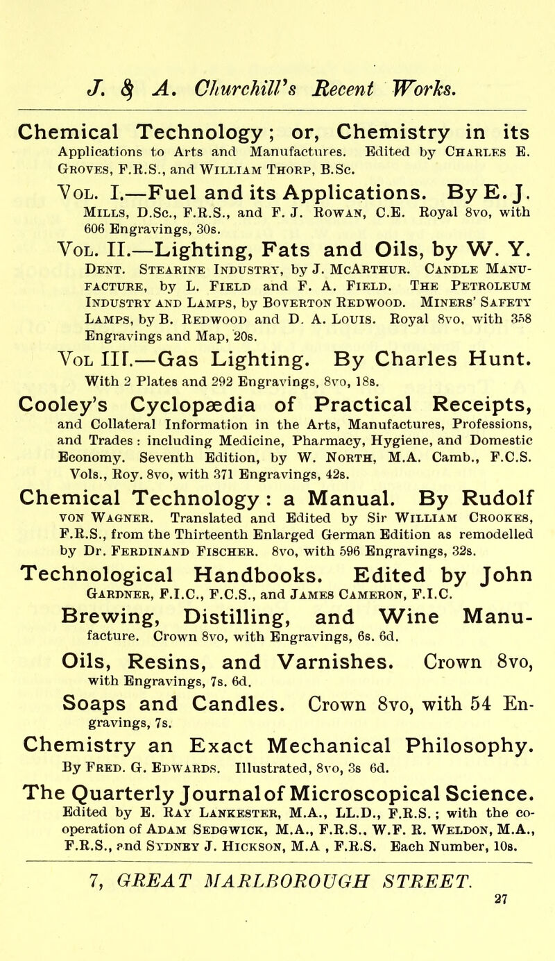 Chemical Technology; or, Chemistry in its Applications to Arts and Manufactures. Edited by Charlks E. Groves, F.R.S., and William Thorp, B.Sc. YoL. I.—Fuel and its Applications. By E.J. Mills, D.Sc, F.R.S., and F. J. Rowan, C.E. Royal 8vo, with 606 Engravings, 30s. Vol. II.—Lighting, Fats and Oils, by W. Y. Dent. Stearine Industry, by J. McArthur. Candle Manu- facture, by L. Field and F. A. Field. The Petroleum Industry and Lamps, by Boverton Redwood. Miners' Safety Lamps, by B. Redwood and D. A. Louis. Royal 8vo. with 3.=i8 Engravings and Map, 20s. Vol nr.—Gas Lighting. By Charles Hunt. With 2 Plates and 292 Engravings, 8vo, 18s. Cooley's Cyclopaedia of Practical Receipts, and Collateral Information in the Arts, Manufactures, Professions, and Trades : including Medicine, Pharmacy, Hygiene, and Domestic Economy. Seventh Edition, by W. North, M.A. Camb., F.C.S. Vols., Roy. 8vo, with 371 Engravings, 42s. Chemical Technology : a Manual. By Rudolf VON Wagner. Translated and Edited by Sir William Crookes, F.R.S., from the Thirteenth Enlarged German Edition as remodelled by Dr. Ferdinand Fischer. 8vo, with 596 Engravings, 32s. Technological Handbooks. Edited by John Gardner, F.I.C, F.C.S., and James Cameron, F.I.C. Brewing, Distilling, and Wine Manu- facture. Crown 8vo, with Engravings, 68. 6d. Oils, Resins, and Varnishes. Crown 8vo, with Engravings, 7s, 6d. Soaps and Candles. Crown 8vo, with 54 En- gravings, 7s. Chemistry an Exact Mechanical Philosophy. By Fred. G. Edwards. Illustrated, 8vo, 3s 6d. The Quarterly Journal of Microscopical Science. Edited by E. Ray Lankester, M.A., LL.D., F.R.S.; with the co- operation of Adam Sedgwick, M.A., F.R.S., W.F. R. Weldon, M.A., F.R.S., ?nd Sydney J. Hickson, M.A , F.R.S. Each Number, lOs. 7, GREAT MARLBOROUGH STREET.