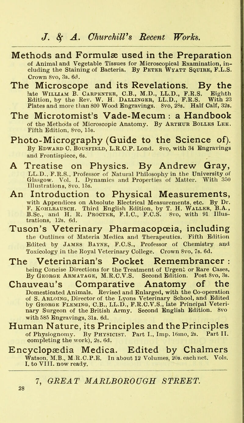 Methods and Formulae used in the Preparation of Animal and Vegetable Tissues for Microscopical Examination, in- cluding the Staining of Bacteria. By Peter Wyatt Squire, F.L.S. Crown 8vo, 3s. 6d. The Microscope and its Revelations. By the late William B. Carpenter, C.B., M.D., LL.D., P.R.S. Eighth Edition, by the Rev. W. H. Dallinger, LL.D., F.R.S. With 23 Plates and more tlian 800 Wood Engravings. 8vo, 28s. Half Calf, 328. The Microtomist's Vade-Mecum : a Handbook of the Methods of Microscopic Anatomy. By Arthur Bolles Lee. Fifth Edition, 8vo, 15s. Photo-Micrography (Guide to the Science of). By Edward C. Bousfield, L.R.C.P. Lond. 8vo, with 34 Engravings and Frontispiece, 6s. A Treatise on Physics. By Andrew Gray, LL.D., F.R.S., Professor of Natural Philosophy in the University of Glasgow. Vol. I. Dynamics and Properties of Matter. With 350 Illustrations, 8vo. 15s. An Introduction to Physical Measurements, with Appendices on Absolute Electrical Measurements, etc. By Dr. F. KoHLRAUSCH. Third English Edition, by T. H. Waller, B.A., B.Sc, and H. R. Procter, F.I.C, F.C.S. 8vo, with 91 Illus- trations, 12s. 6d. Tuson's Veterinary Pharmacopoeia, including the Outlines of Materia Medica and Therapeutics. Fifth Edition Edited by James Bayne, F.C.S., Professor of Chemistry and Toxicology in the Royal Veterinary College. Crown 8vo, 7s. 6d. The Veterinarian's Pocket Remembrancer : being Concise Directions for the Treatment of Urgent or Rare Cases, By George Armatage, M.R.C.V.S. Second Edition. Post 8vo, 3s. Chauveau's Comparative Anatomy of the Domesticated Animals. Revised and Enlarged, with the Co-operation of S. Arloing, Director of the Lyons Veterinary School, and Edited by George Fleming, C.B., LL.D., F.R.C.V.S., late Principal Veteri- nary Surgeon of the British Army. Second English Edition. 8vo with 585 Engravings, 31s. 6d. Human Nature, its Principles and the Principles of Physiognomy. By Physicist. Part I., Imp. 16mo, 2s. Part II. completing the worlc), 2s. 6d. Encyclopaedia Medica. Edited by Chalmers Watson. M.B., M.R.C.P.E. In about 12 Volumes, 20s. each net. Vols. I. to VIII. now ready.