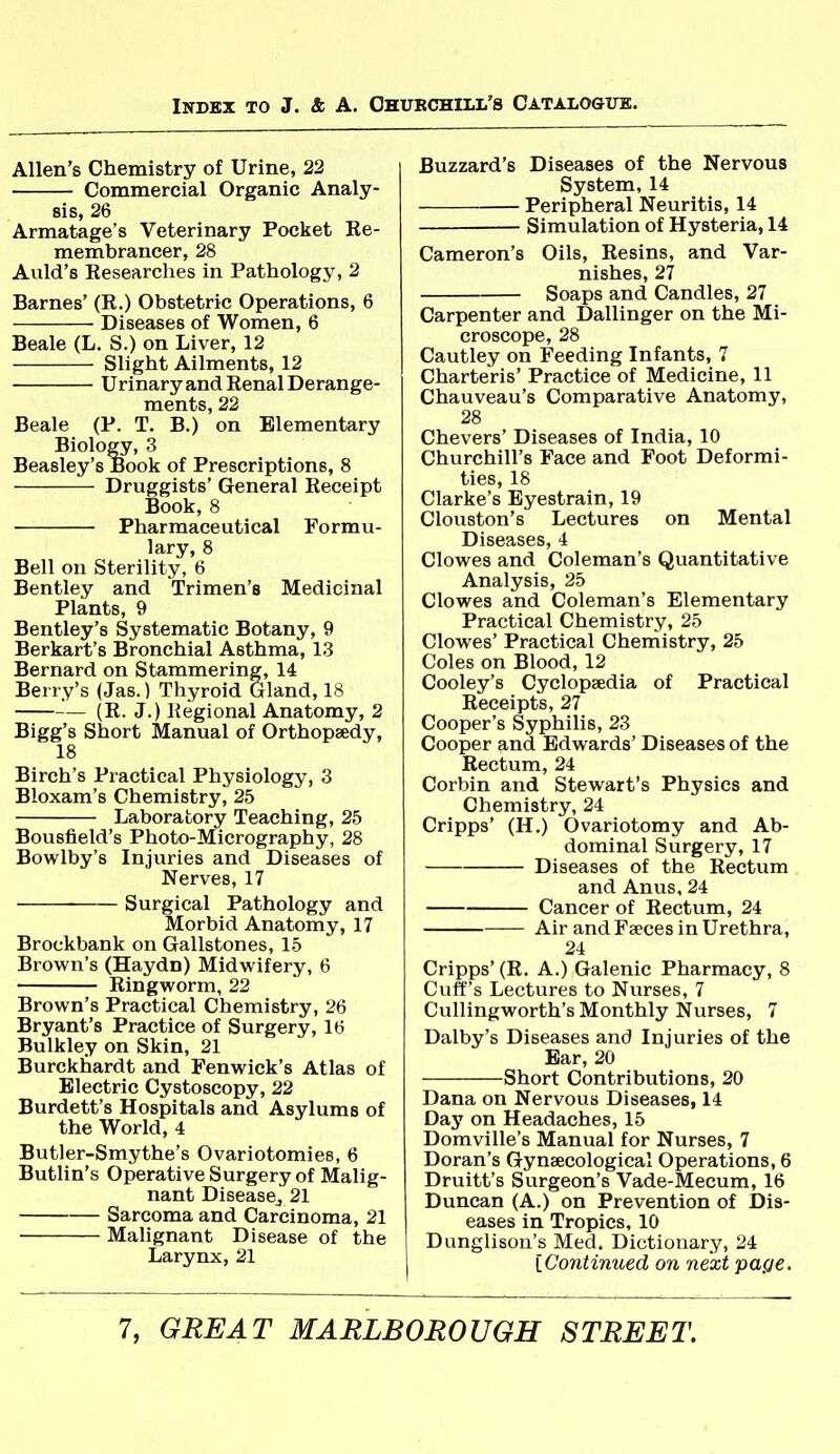 Allen's Chemistry of Urine, 22 Commercial Organic Analy- sis, 26 Armatage's Veterinary Pocket Re- membrancer, 28 Aiild's Researches in Pathology, 2 Barnes' (R.) Obstetric Operations, 6 Diseases of Women, 6 Beale (L. S.) on Liver, 12 Slight Ailments, 12 Urinary and Renal Derange- ments, 22 Beale (P. T. B.) on Elementary Biology, 3 Beasley's Book of Prescriptions, 8 Druggists' General Receipt Book, 8 Pharmaceutical Formu- lary, 8 Bell on Sterility, 6 Bentley and Trimen's Medicinal Plants, 9 Bentley's Systematic Botany, 9 Berkart's Bronchial Asthma, 13 Bernard on Stammering, 14 Berry's (Jas.) Thyroid Gland, 18 (R. J.) Regional Anatomy, 2 Bigg's Short Manual of Orthopaedy, 18 Birch's Practical Physiology, 3 Bloxam's Chemistry, 25 Laboratory Teaching, 25 Bousfield's Photo-Micrography, 28 Bowlby's Injuries and Diseases of Nerves, 17 Surgical Pathology and Morbid Anatomy, 17 Brockbank on Gallstones, 15 Brown's (Haydn) Midwifery, 6 Ringworm, 22 Brown's Practical Chemistry, 26 Bryant's Practice of Surgery, 16 Bulkley on Skin, 21 Burckhardt and Fenwick's Atlas of Electric Cystoscopy, 22 Burdett's Hospitals and Asylums of the World, 4 Butler-Smythe's Ovariotomies, 6 Butlin's Operative Surgery of Malig- nant Disease,, 21 Sarcoma and Carcinoma, 21 Malignant Disease of the Larynx, 21 Buzzard's Diseases of the Nervous System, 14 Peripheral Neuritis, 14 Simulation of Hysteria, 14 Cameron's Oils, Resins, and Var- nishes, 27 Soaps and Candles, 27 Carpenter and Dallinger on the Mi- croscope, 28 Cautley on Feeding Infants, 7 Charteris' Practice of Medicine, 11 Chauveau's Comparative Anatomy, 28 Chevers' Diseases of India, 10 Churchill's Face and Foot Deformi- ties, 18 Clarke's Eyestrain, 19 Clouston's Lectures on Mental Diseases, 4 Clowes and Coleman's Quantitative Analysis, 25 Clowes and Coleman's Elementary Practical Chemistry, 25 Clowes' Practical Chemistry, 25 Coles on Blood, 12 Cooley's Cyclopaedia of Practical Receipts, 27 Cooper's Syphilis, 23 Cooper and Edwards' Diseases of the Rectum, 24 Corbin and Stewart's Physics and Chemistry, 24 Cripps' (H.) Ovariotomy and Ab- dominal Surgery, 17 Diseases of the Rectum and Anus, 24 Cancer of Rectum, 24 Air and Faeces in Urethra, 24 Cripps' (R. A.) Galenic Pharmacy, 8 Cuff's Lectures to Nurses, 7 Cullingworth's Monthly Nurses, 7 Dalby's Diseases and Injuries of the Bar, 20 Short Contributions, 20 Dana on Nervous Diseases, 14 Day on Headaches, 15 Domville's Manual for Nurses, 7 Doran's Gynaecological Operations, 6 Druitt's Surgeon's Vade-Mecum, 16 Duncan (A.) on Prevention of Dis- eases in Tropics, 10 Dunglison's Med. Dictionary, 24 [Continued on next page.