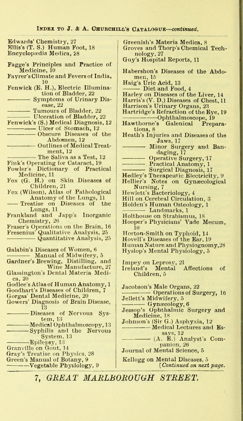 Edwards' Chemistry, 27 Kllis's CT. S.) Human Foot, 18 Encyclopsedia Medica, 28 FagKe's Principles and Practice of Medicine, 10 Fayrer's Climate and Fevers of India, 10 Fenwick (E. H.), Electric Illumina- tion of Bladder, 22 Symptoms of Urinary Dis- ease, 22 Tumours of Bladder, 22 Ulceration of Bladder, 22 Fenwick's (S.) Medical Diagnosis, 12 Ulcer of iSr.omach, 12 Obscure Diseases of the Abdomen, 12 Outlines of Medical Treat- ment, 12 The Saliva as a Test, 12 Fink's Operating for Cataract, 19 Fovi'lers Dictionary of Practical Medicine, 11 Fox (G. H.) on Skin Diseases of Children, 21 Fox (Wilson), Atlas of Pathological Anatomy of the Lungs, 11 Treatise on Diseases of the Lungs, 11 Frankland and Japp's Inorganic Chemistry, 26 Fraser's Operations mi the Brain, 16 Fresenius' Qualitative Analysis, 25 Quantitative Analysis, 25 Qalabin's Diseases of Women, 6 Manual of Midwifery, 5 Gardner's Brewing, Distilling, and Wine Manufacture, 27 Glassingtou's Dental Materia Medi- ca, 20 Godlee's Atlas of Human Anatomy, 1 Goodhart's Diseases of Children, 7 Gorgas' Dental Medicine, 20 Gowers' Diagnosis of Brain Disease, 13 Diseases of Nervous Sys- tem, 13 Medical Ophthalmoscopy, 13 Syphilis and the Nervous System. 13 — Epilepsy, 13 Granville on Gout, 14 Gray's Treatise on Physics, 28 Green's Manual of Botany, 9  Vegetable Physiology, 9 Greenish's Materia Medica, 8 Groves and Thorp's Chemical Tech- nology, 27 Guy's Hospital Reports, 11 Habershon's Diseases of the Abdo- men, 15 Haig's Uric Acid, 13 Diet and Food, 4 Harley on Diseases of the Liver, 14 Harris's (V. D.) Diseases of Chest, 11 Harrison's Urinary Organs, 23 Hartridge's Refraction of the Bye, 19 Ophthalmoscope, 19 Hawthorne's Galenical Prepara- tions, 8 Heath's Injuries and Diseases of the Jaws, 17 Minor Surgery and Ban- daging, 17 Operative Surgery, 17 Practical Anatomy, 1 Surgical Diagnosis, 17 Hedley's Therapeutic Electricity, 9 Hellier's Notes on Gynaecological Nursing, 7 Hewlett's Bacteriology, 4 Hill on Cerebral Circulation, 3 Holden's Human Osteology, 1 Landmarks, 1 Holthouse on Strabismus, IS Hooper's Physicians' Vade Mecum, 10 Horton-Smith on Typhoid, 14 Hovell's Diseases of the Ear, 19 Human Nature and Physiognomy,28 Hyslop's Mental Physiology, 5 Impey on Leprosy, 21 Ireland's Mental Affections of Children, 5 Jacobson's Male Organs, 22 Operations of Surgery, 16 Jellett's Midwifery, 5 Gyna;cology, 6 Jessop's Ophthalmic Surgery and Medicine, 18 Johnson s (Sir G.) Asphyxia, 12 Medical Lectures and Es- says, 12 — (A. E.) Analyst's Com- panion, 26 Journal of Mental Science, 5 Kellogg on Mental Diseases, 5 [Continued on next page.