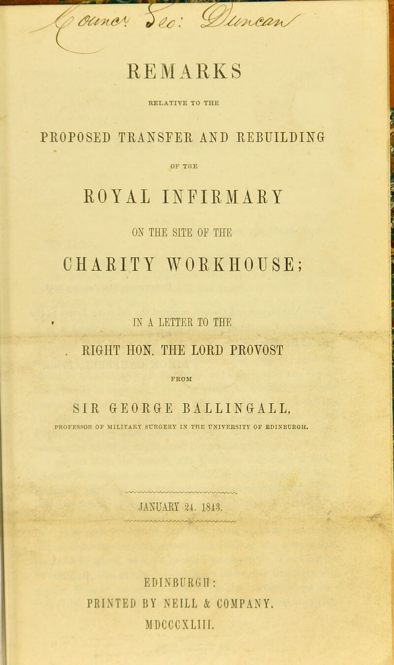 PROPOSED TRANSFER AND REBUILDING ■ OF TIIE ROYAL INFIRMARY ON THE SITE OE THE CHARITY WORKHOUSE; * IN A LETTER TO THE . RIGHT HON. THE LORD PROVOST FROM SIR GEORGE BALLINGALL, PROFESSOR OF MILITARY SURGERY IX TFIE UNIVERSITY OF EDINBURGH. JANUARY 24. 184-3. EDINBURGH: PRINTED BY NEILL & COMPANY. MDCCCXLIII.