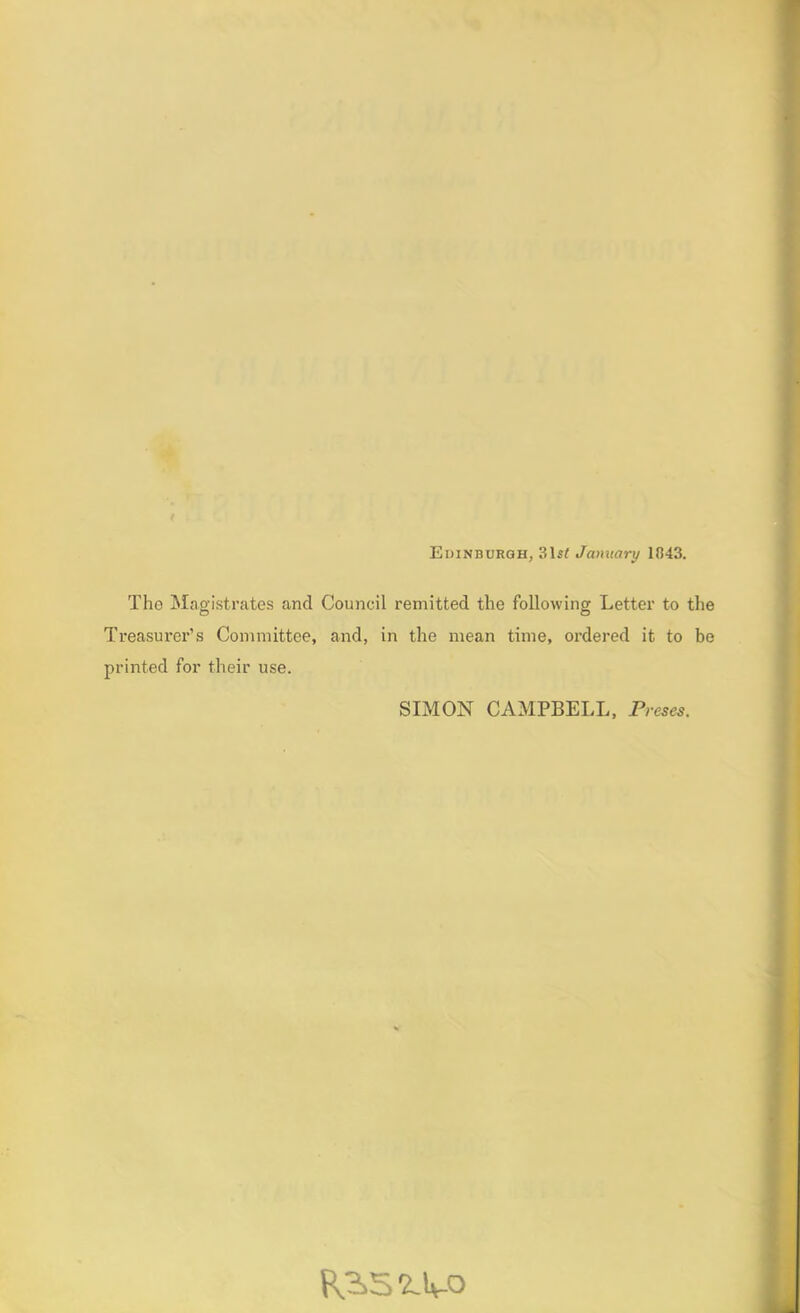 Edinburgh, 31 st January 1843. The Magistrates and Council remitted the following Letter to the Treasurer’s Committee, and, in the mean time, ordered it to be printed for their use. SIMON CAMPBELL, Preses. P^S'Z.lv-O