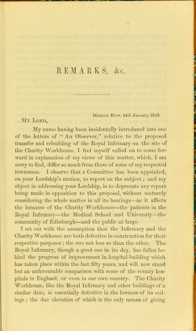 REMARKS, &o. Heriot Row, 24th January 1843. My Lord, My name having been incidentally introduced into one of the letters of “ An Observer,” relative to the proposed transfer and rebuilding of the Royal Infirmary on the site of the Charity Workhouse, I feel myself called on to come for- ward in explanation of my views of this matter, which, I am sorry to find, differ so much from those of some of my respected townsmen. I observe that a Committee has been appointed, on your Lordship’s motion, to report on the subject; and my object in addressing your Lordship, is to deprecate any report being made in opposition to this proposal, without maturely considering the whole matter in all its bearings—as it affects the inmates of the Charity Workhouse—the patients in the Royal Infirmary—the Medical School and University—the community of Edinburgh—and the public at large. I set out with the assumption that the Infirmary and the Charity Workhouse are both defective in construction for their respective purposes ; the one not less so than the other. Tho Royal Infirmary, though a good one in its day, has fallen be- hind the progress of improvement in hospital-building which has taken place within the last fifty years, and will now stand but an unfavourable comparison with some of the county hos- pitals in England, or even in our own country. The Charity Workhouse, like the Royal Infirmary and other buildings of a similar date, is essentially defective in the lowness of its ceil- ings ; tho due elevation of which is tho only means of giving