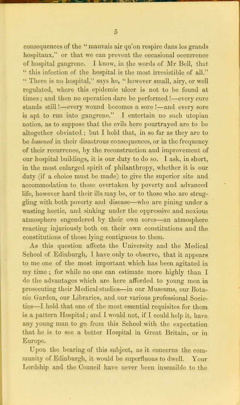 consequences of the “ mauvais air qu’on respire clans les grands hospitaux,” or that we can prevent the occasional occurrence of hospital gangrene. I know, in the words of Mr Bell, that “ this infection of the hospital is the most irresistible of all.” “ There is no hospital,” says he, “however small, airy, or well regulated, where this epidemic ulcer is not to be found at times ; and then no operation dare be performed !—every cure stands still!—every wound becomes a sore !—and every sore is apt to run into gangrene.” I entertain no such utopian notion, as to suppose that the evils here pourtrayed are to be altogether obviated ; but I hold that, in so far as they are to be lessened in their disastrous consequences, or in the frequency of their recurrence, by the reconstruction and improvement of our hospital buildings, it is our duty to do so. I ask, in short, in the most enlarged spirit of philanthropy, whether it is our duty (if a choice must be made) to give the superior site and accommodation to those overtaken by poverty and advanced life, however hard their ills may be, or to those who are strug- gling with both poverty and disease—who are pining under a wasting hectic, and sinking under the oppressive and noxious atmosphere engendered by their own sores—an atmosphere reacting injuriously both on their own constitutions and the constitutions of those lying contiguous to them. As this question affects the University and the Medical School of Edinburgh, I have only to observe, that it appears to me one of the most important which has been agitated in my time ; for while no one can estimate more highly than I do the advantages which are here afforded to young men in prosecuting their Medical studies—in our Museums, our Bota- nic Garden, our Libraries, and our various professional Socie- ties—I hold that one of the most essential requisites for them is a pattern Hospital; and I would not, if I could help it, have any young man to go from this School with the expectation that he is to see a better Hospital in Great Britain, or in Europe. Upon the bearing of this subject, as it concerns the com- munity of Edinburgh, it woidd be superfluous to dwell. Your Lordship and the Council have never been insensible to the