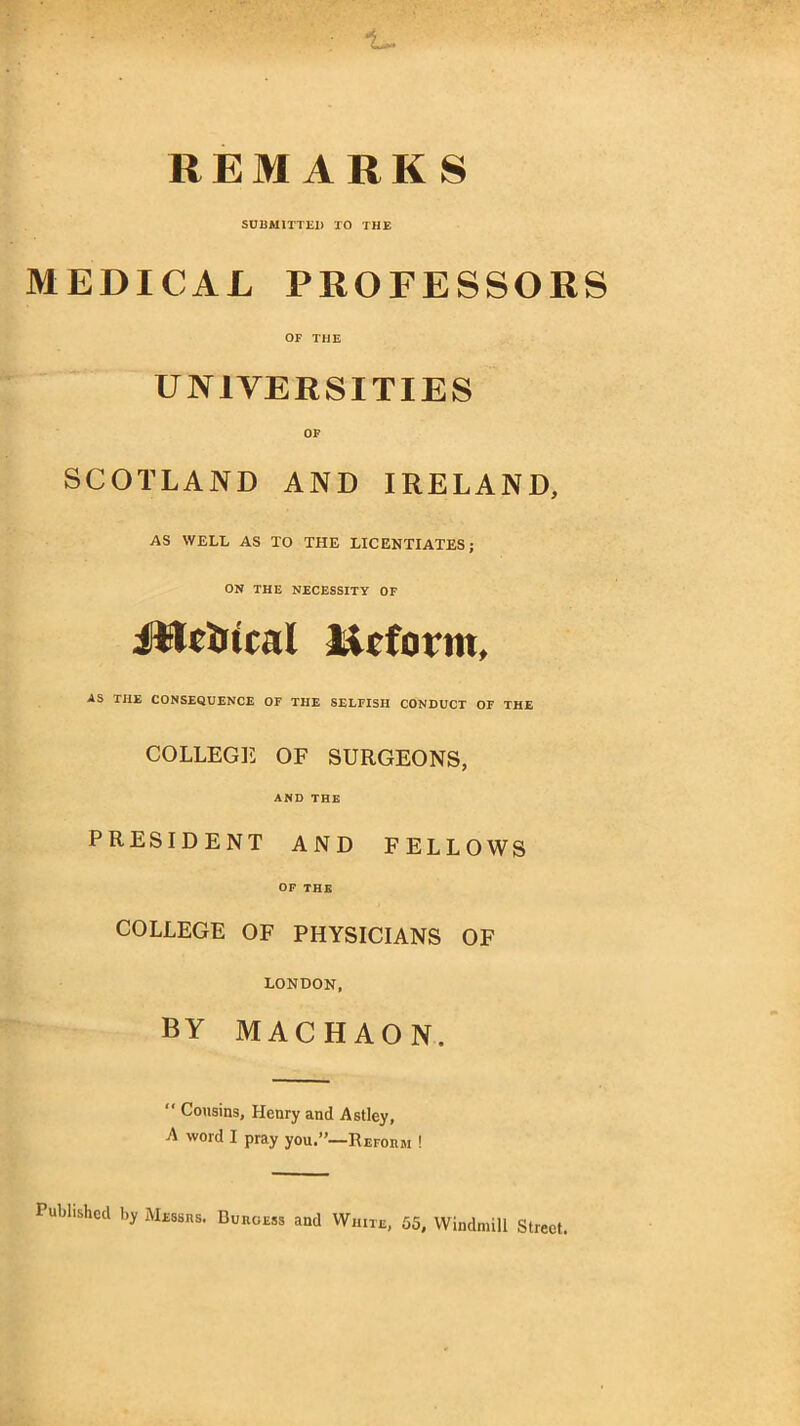 4- REMARKS SUBMITTED TO THE MEDICAL PROFESSORS OF THE UNIVERSITIES SCOTLAND AND IRELAND, AS WELL AS TO THE LICENTIATES; ON THE NECESSITY OF JWeirual licform, AS THE CONSEQUENCE OF THE SELFISH CONDUCT OF THE COLLEGE OF SURGEONS, AND THE PRESIDENT AND FELLOWS OF THE COLLEGE OF PHYSICIANS OF LONDON, by machaon. “ Cousins, Henry and Astley, A word I pray you.”—Reform ! Published by Messrs. Burgess and White, 55, Windmill Street.