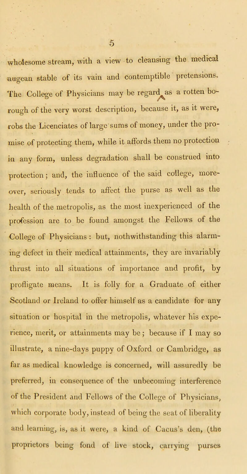 wholesome stream, with a view to cleansing the medical augean stable of its vain and contemptible pretensions. The College of Physicians may be regard^as a rotten bo- rough of the very worst description, because it, as it were, robs the Licenciates of large sums of money, under the pro- mise of protecting them, while it affords them no protection in any form, unless degradation shall be construed into protection; and, the influence of the said college, more- over, seriously tends to affect the purse as well as the health of the metropolis, as the most inexperienced of the profession are to be found amongst the Fellows of the College of Physicians : but, notwithstanding this alarm- ing defect in their medical attainments, they are invariably thrust into all situations of importance and profit, by profligate means. It is folly for a Graduate of either Scotland or Ireland to offer himself as a candidate for any situation or hospital in the metropolis, whatever his expe- rience, merit, or attainments may be; because if I may so illustrate, a nine-days puppy of Oxford or Cambridge, as far as medical knowledge is concerned, will assuredly be preferred, in consequence of the unbecoming interference of the President and Fellows of the College of Physicians, which corporate body, instead of being the seat of liberality and learning, is, as it were, a kind of Cacus’s den, (the proprietors being fond of live stock, carrying purses