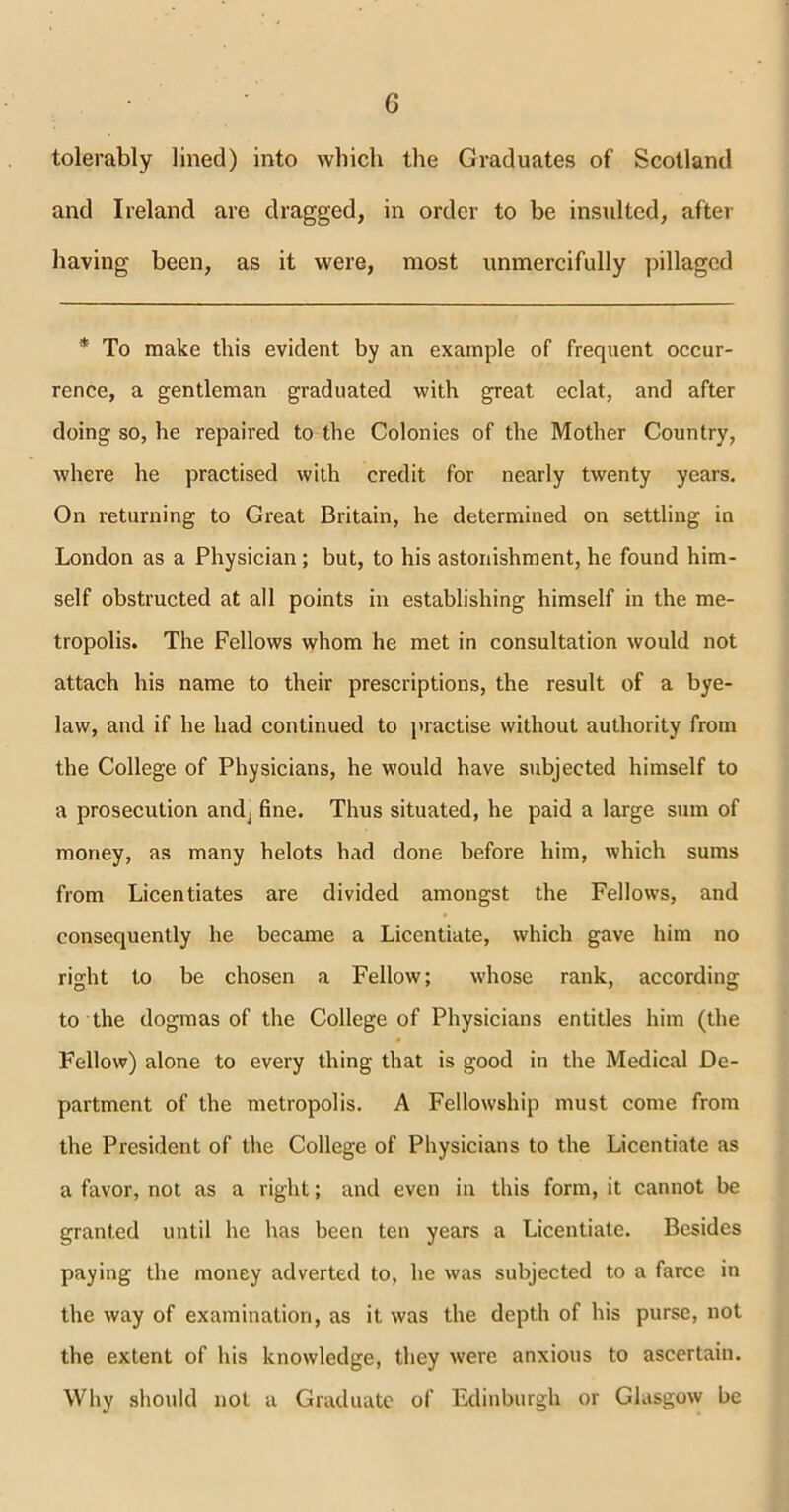 tolerably lined) into which the Graduates of Scotland and Ireland are dragged, in order to be insulted, after having been, as it were, most unmercifully pillaged * To make this evident by an example of frequent occur- rence, a gentleman graduated with great eclat, and after doing so, he repaired to the Colonies of the Mother Country, where he practised with credit for nearly twenty years. On returning to Great Britain, he determined on settling in London as a Physician; but, to his astonishment, he found him- self obstructed at all points in establishing himself in the me- tropolis. The Fellows whom he met in consultation would not attach his name to their prescriptions, the result of a bye- law, and if he had continued to practise without authority from the College of Physicians, he would have subjected himself to a prosecution andj fine. Thus situated, he paid a large sum of money, as many helots had done before him, which sums from Licentiates are divided amongst the Fellows, and consequently he became a Licentiate, which gave him no right to be chosen a Fellow; whose rank, according to the dogmas of the College of Physicians entitles him (the Fellow) alone to every thing that is good in the Medical De- partment of the metropolis. A Fellowship must come from the President of the College of Physicians to the Licentiate as a favor, not as a right; and even in this form, it cannot be granted until he has been ten years a Licentiate. Besides paying the money adverted to, he was subjected to a farce in the way of examination, as it was the depth of his purse, not the extent of his knowledge, they were anxious to ascertain. Why should not a Graduate of Edinburgh or Glasgow be
