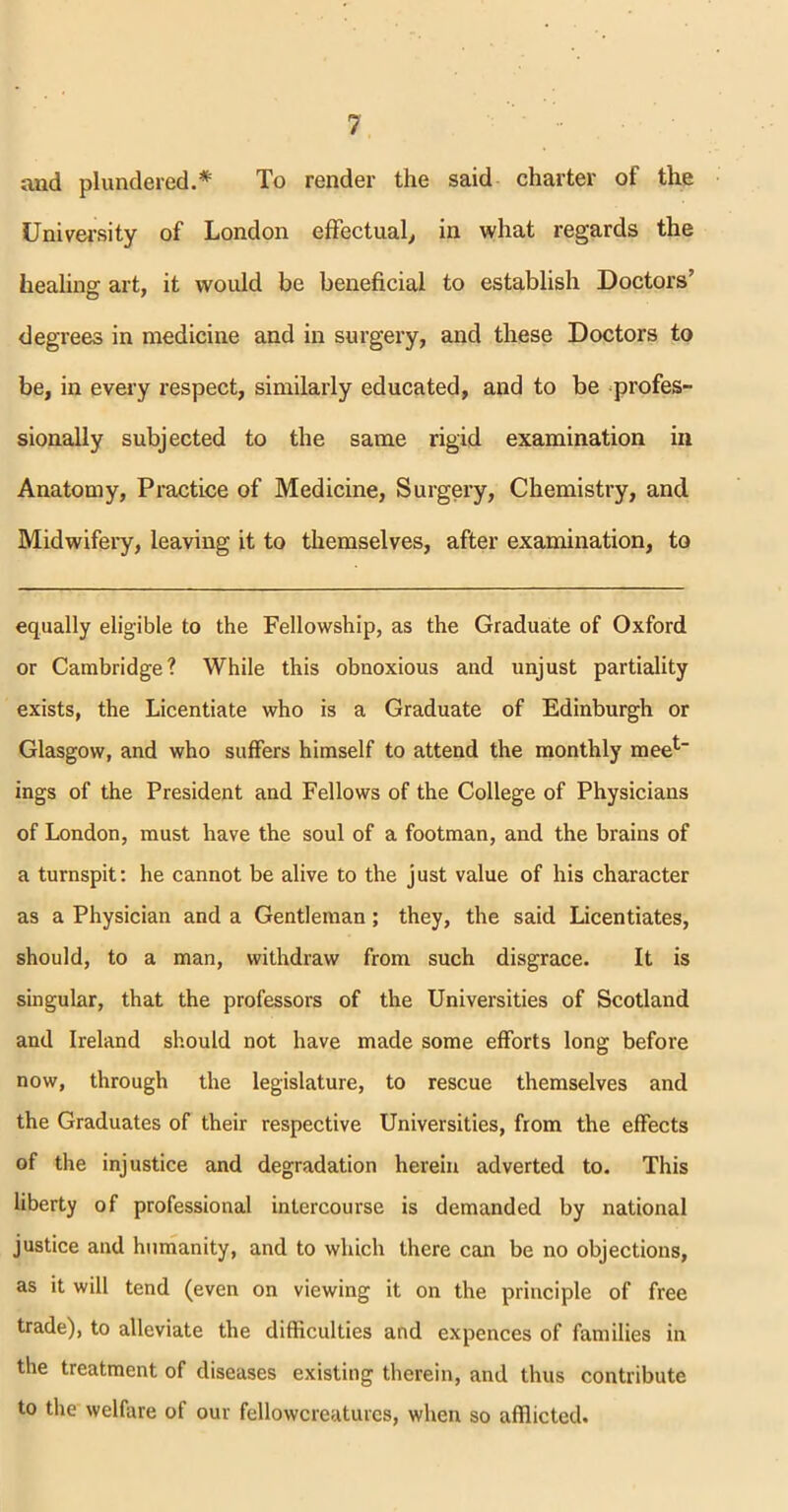 and plundered.* To render the said charter of the University of London effectual, in what regards the healing art, it would be beneficial to establish Doctors’ degrees in medicine and in surgery, and these Doctors to be, in every respect, similarly educated, and to be profes- sionally subjected to the same rigid examination in Anatomy, Practice of Medicine, Surgery, Chemistry, and Midwifery, leaving it to themselves, after examination, to equally eligible to the Fellowship, as the Graduate of Oxford or Cambridge? While this obnoxious and unjust partiality exists, the Licentiate who is a Graduate of Edinburgh or Glasgow, and who suffers himself to attend the monthly meet_ ings of the President and Fellows of the College of Physicians of London, must have the soul of a footman, and the brains of a turnspit: he cannot be alive to the just value of his character as a Physician and a Gentleman; they, the said Licentiates, should, to a man, withdraw from such disgrace. It is singular, that the professors of the Universities of Scotland and Ireland should not have made some efforts long before now, through the legislature, to rescue themselves and the Graduates of their respective Universities, from the effects of the injustice and degradation herein adverted to. This liberty of professional intercourse is demanded by national justice and humanity, and to which there can be no objections, as it will tend (even on viewing it on the principle of free trade), to alleviate the difficulties and expences of families in the treatment of diseases existing therein, and thus contribute to the welfare of our fellowcreatures, when so afflicted.