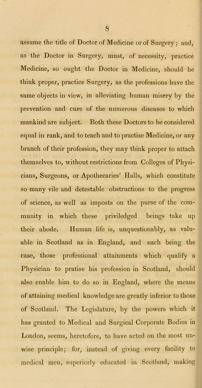 assume the title of Doctor of Medicine or of Surgery; and, as the Doctor in Surgery, must, of necessity, practice Medicine, so ought the Doctor in Medicine, should he think proper, practice Surgery, as the professions have the same objects in view, in alleviating human misery by the prevention and cure of the numerous diseases to which mankind are subject. Both these Doctors to be considered equal in rank, and to teach and to practise Medicine, or any branch of their profession, they may think proper to attach themselves to, without restrictions from Colleges of Physi- cians, Surgeons, or Apothecaries’ Halls, which constitute so many vile and detestable obstructions to the progress of science, as well as imposts on the purse of the com- munity in which these priviledged beings take up their abode. Human life is, unquestionably, as valu- able in Scotland as in England, and such being the case, those professional attainments which qualify a Physician to pratise his profession in Scotland, should also enable him to do so in England, where the means of attaining medical knowledge are greatly inferior to those of Scotland. The Legislature, by the powers which it has granted to Medical and Surgical Corporate Bodies in London, seems, heretofore, to have acted on the most un- wise principle; for, instead of giving every facility to medical men, superiorly educated in Scotland, making