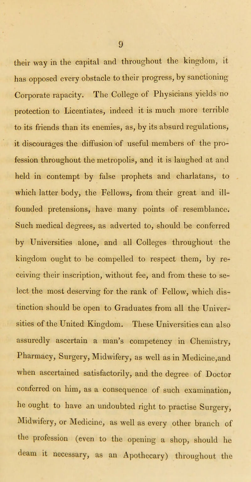 their way in the capital and throughout the kingdom, it has opposed every obstacle to their progress, by sanctioning Corporate rapacity. The College of Physicians yields no protection to Licentiates, indeed it is much more terrible to its friends than its enemies, as, by its absurd regulations, it discourages the diffusion of useful members of the pro- fession throughout the metropolis, and it is laughed at and held in contempt by false prophets and charlatans, to which latter body, the Fellows, from their great and ill- founded pretensions, have many points of resemblance. Such medical degrees, as adverted to, should be conferred by Universities alone, and all Colleges throughout the kingdom ought to be compelled to respect them, by re- ceiving their inscription, without fee, and from these to se- lect the most deserving for the rank of Fellow, which dis- tinction should be open to Graduates from all the Univer- sities of the United Kingdom. These Universities can also assuredly ascertain a man’s competency in Chemistry, Pharmacy, Surgery, Midwifery, as well as in Medicine,and when ascertained satisfactorily, and the degree of Doctor conferred on him, as a consequence of such examination, he ought to have an undoubted right to practise Surgery, Midwifery, or Medicine, as well as every other branch of the profession (even to the opening a shop, should he deam it necessary, as an Apothecary) throughout the