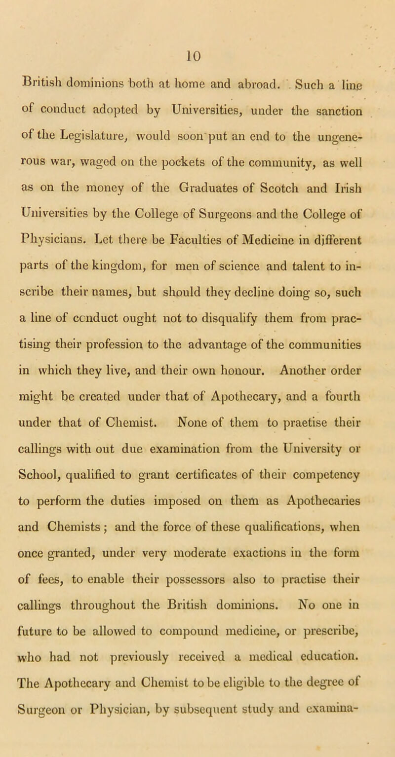 British dominions both at home and abroad. . Such a line of conduct adopted by Universities, under the sanction of the Legislature, would soon'put an end to the ungene- rous war, waged on the pockets of the community, as well as on the money of the Graduates of Scotch and Irish Universities by the College of Surgeons and the College of Physicians. Let there be Faculties of Medicine in different parts of the kingdom, for men of science and talent to in- scribe their names, but should they decline doing so, such a line of conduct ought not to disqualify them from prac- tising their profession to the advantage of the communities in which they live, and their own honour. Another order might be created under that of Apothecary, and a fourth under that of Chemist. None of them to praetise their callings with out due examination from the University or School, qualified to grant certificates of their competency to perform the duties imposed on them as Apothecaries and Chemists; and the force of these qualifications, when once granted, under very moderate exactions in the form of fees, to enable their possessors also to practise their callings throughout the British dominions. No one in future to be allowed to compound medicine, or prescribe, who had not previously received a medical education. The Apothecary and Chemist to be eligible to the degree ot Surgeon or Physician, by subsequent study and examina-