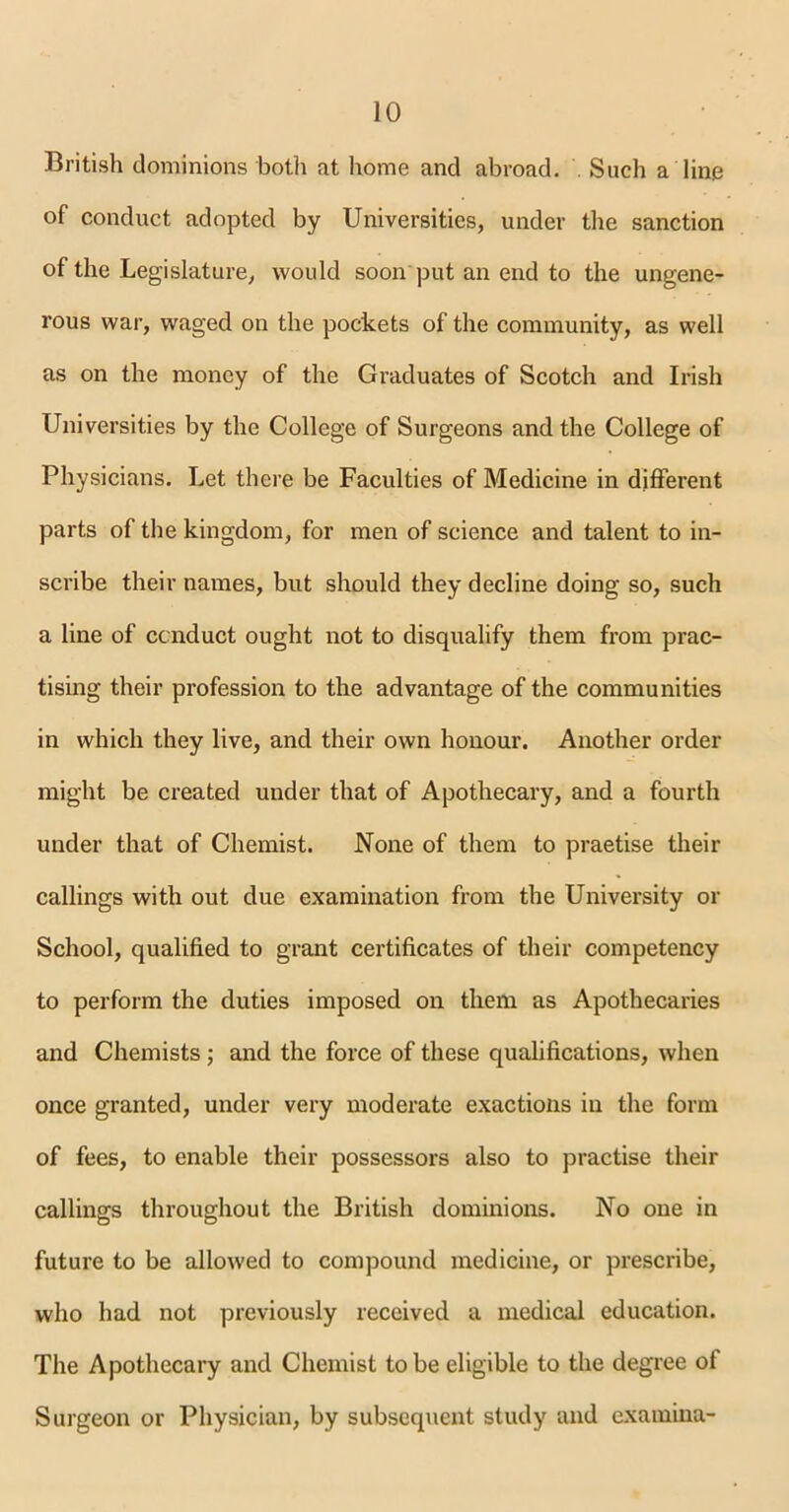 British dominions both at home and abroad. . Such a line of conduct adopted by Universities, under the sanction of the Legislature, would soon'put an end to the ungene- rous war, waged on the pockets of the community, as well as on the money of the Graduates of Scotch and Irish Universities by the College of Surgeons and the College of Physicians. Let there be Faculties of Medicine in different parts of the kingdom, for men of science and talent to in- scribe their names, but should they decline doing so, such a line of conduct ought not to disqualify them from prac- tising their profession to the advantage of the communities in which they live, and their own honour. Another order might be created under that of Apothecary, and a fourth under that of Chemist. None of them to praetise their callings with out due examination from the University or School, qualified to grant certificates of their competency to perform the duties imposed on them as Apothecaries and Chemists; and the force of these qualifications, when once granted, under very moderate exactions in the form of fees, to enable their possessors also to practise their callings throughout the British dominions. No one in future to be allowed to compound medicine, or prescribe, who had not previously received a medical education. The Apothecary and Chemist to be eligible to the degree ot Surgeon or Physician, by subsequent study and examina-