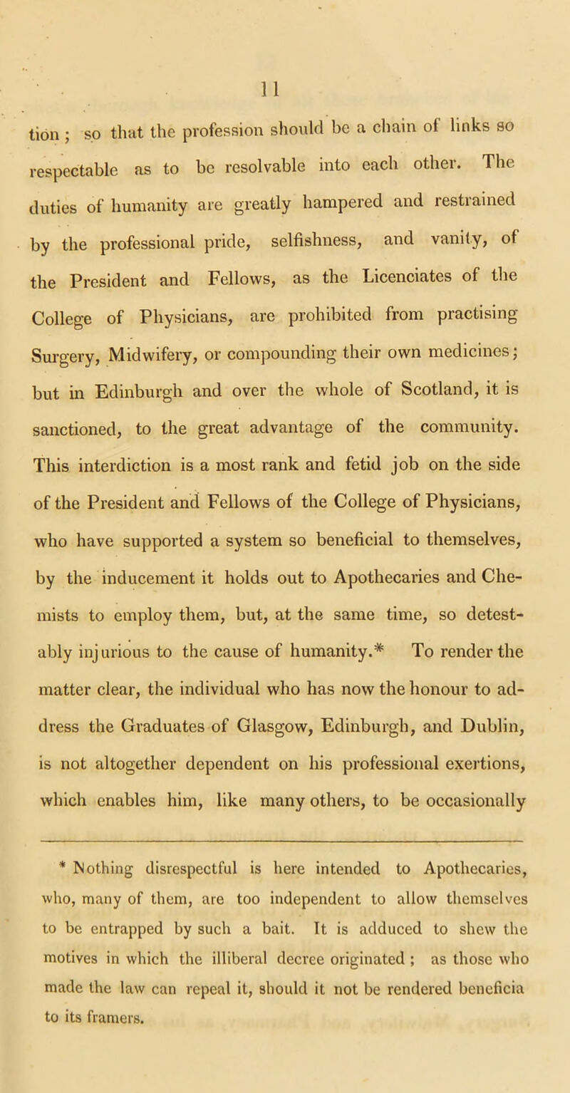 tion; so that the profession should be a chain ol links so respectable as to be resolvable into each other. The duties of humanity are greatly hampered and restrained by the professional pride, selfishness, and vanity, of the President and Fellows, as the Licenciates of the College of Physicians, are prohibited from practising Surgery, Midwifery, or compounding their own medicines; but in Edinburgh and over the whole of Scotland, it is sanctioned, to the great advantage of the community. This interdiction is a most rank and fetid job on the side of the President and Fellows of the College of Physicians, who have supported a system so beneficial to themselves, by the inducement it holds out to Apothecaries and Che- mists to employ them, but, at the same time, so detest- ably injurious to the cause of humanity.* To render the matter clear, the individual who has now the honour to ad- dress the Graduates of Glasgow, Edinburgh, and Dublin, is not altogether dependent on his professional exertions, which enables him, like many others, to be occasionally * Nothing disrespectful is here intended to Apothecaries, who, many of them, are too independent to allow themselves to be entrapped by such a bait. It is adduced to shew the motives in which the illiberal decree originated ; as those who made the law can repeal it, should it not be rendered beneficia to its framers.