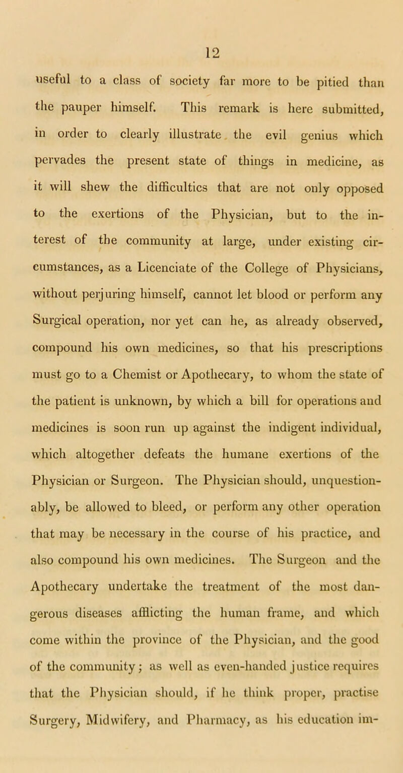 useful to a class of society far more to be pitied than the pauper himself. This remark is here submitted, in order to clearly illustrate the evil genius which pervades the present state of things in medicine, as it will shew the difficulties that are not only opposed to the exertions of the Physician, but to the in- terest of the community at large, under existing cir- cumstances, as a Licenciate of the College of Physicians, without perjuring himself, cannot let blood or perform any Surgical operation, nor yet can he, as already observed, compound his own medicines, so that his prescriptions must go to a Chemist or Apothecary, to whom the state of the patient is unknown, by which a bill for operations and medicines is soon run up against the indigent individual, which altogether defeats the humane exertions of the Physician or Surgeon. The Physician should, unquestion- ably, be allowed to bleed, or perform any other operation that may be necessary in the course of his practice, and also compound his own medicines. The Surgeon and the Apothecary undertake the treatment of the most dan- gerous diseases afflicting the human frame, and which come within the province of the Physician, and the good of the community; as well as even-handed justice requires that the Physician should, if he think proper, practise Surgery, Midwifery, and Pharmacy, as his education im-