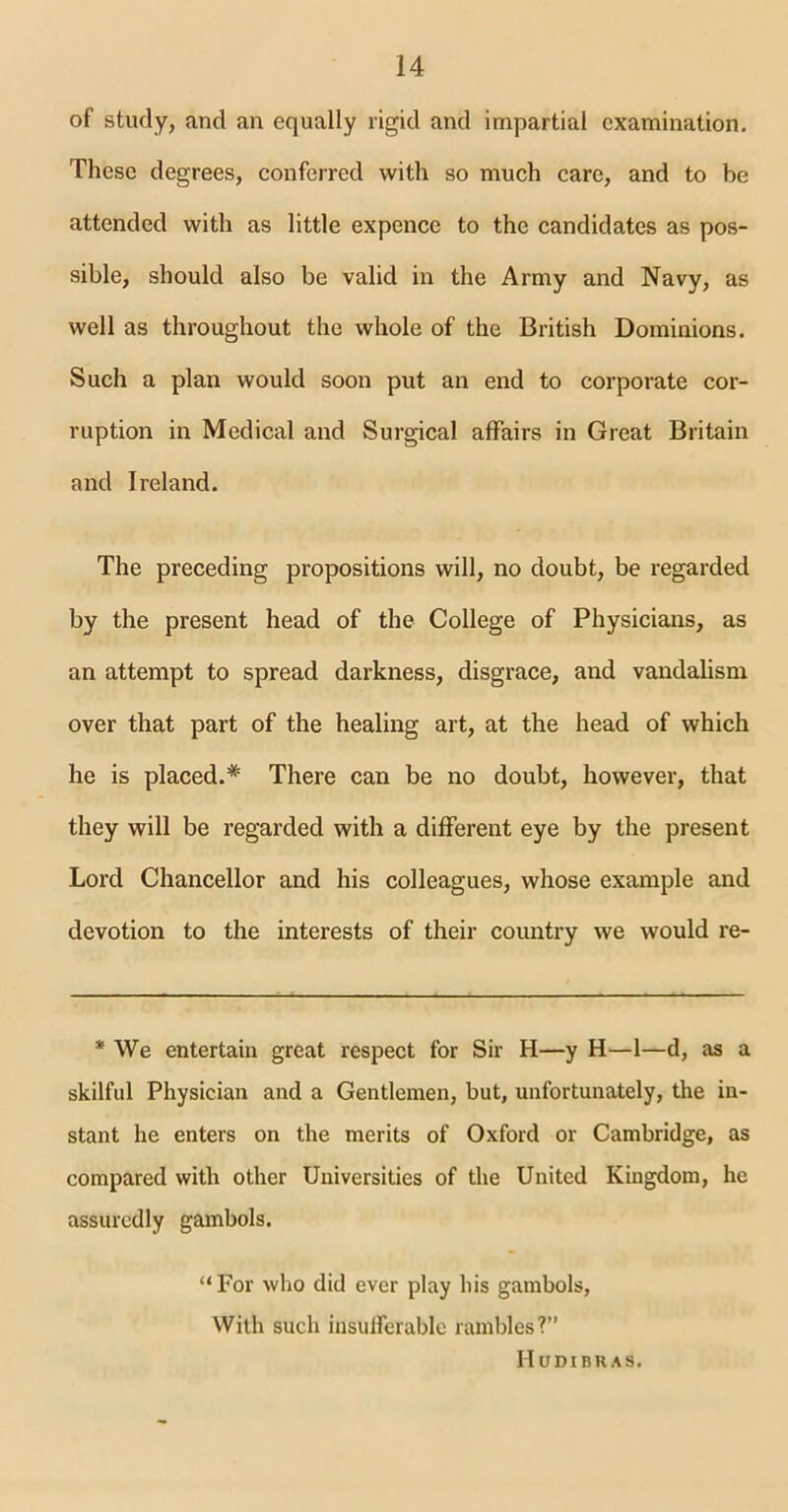 of study, and an equally rigid and impartial examination. These degrees, conferred with so much care, and to be attended with as little expence to the candidates as pos- sible, should also be valid in the Army and Navy, as well as throughout the whole of the British Dominions. Such a plan would soon put an end to corporate cor- ruption in Medical and Surgical affairs in Great Britain and Ireland. The preceding propositions will, no doubt, be regarded by the present head of the College of Physicians, as an attempt to spread darkness, disgrace, and vandalism over that part of the healing art, at the head of which he is placed.* There can be no doubt, however, that they will be regarded with a different eye by the present Lord Chancellor and his colleagues, whose example and devotion to the interests of their country we would re- * We entertain great respect for Sir H—y H—1—d, as a skilful Physician and a Gentlemen, but, unfortunately, the in- stant he enters on the merits of Oxford or Cambridge, as compared with other Universities of the United Kingdom, he assuredly gambols. “For who did ever play his gambols, With such insufferable rambles?” Hudibhas.