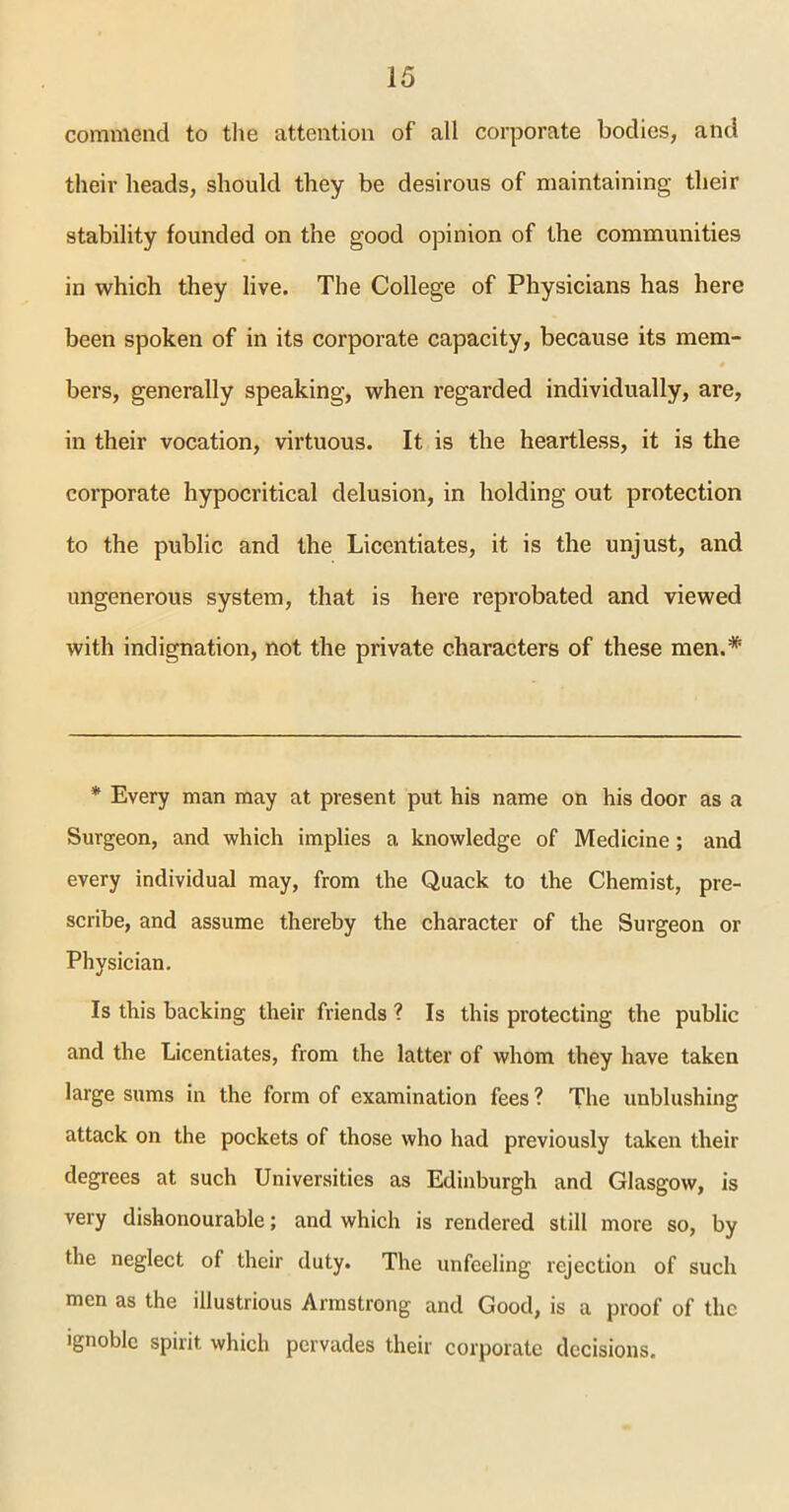 commend to the attention of all corporate bodies, and their heads, should they be desirous of maintaining their stability founded on the good opinion of the communities in which they live. The College of Physicians has here been spoken of in its corporate capacity, because its mem- bers, generally speaking, when regarded individually, are, in their vocation, virtuous. It is the heartless, it is the corporate hypocritical delusion, in holding out protection to the public and the Licentiates, it is the unjust, and ungenerous system, that is here reprobated and viewed with indignation, not the private characters of these men.* * Every man may at present put his name on his door as a Surgeon, and which implies a knowledge of Medicine; and every individual may, from the Quack to the Chemist, pre- scribe, and assume thereby the character of the Surgeon or Physician. Is this backing their friends ? Is this protecting the public and the Licentiates, from the latter of whom they have taken large sums in the form of examination fees ? The unblushing attack on the pockets of those who had previously taken their degrees at such Universities as Edinburgh and Glasgow, is very dishonourable; and which is rendered still more so, by the neglect of their duty. The unfeeling rejection of such men as the illustrious Armstrong and Good, is a proof of the ignoble spirit which pervades their corporate decisions.