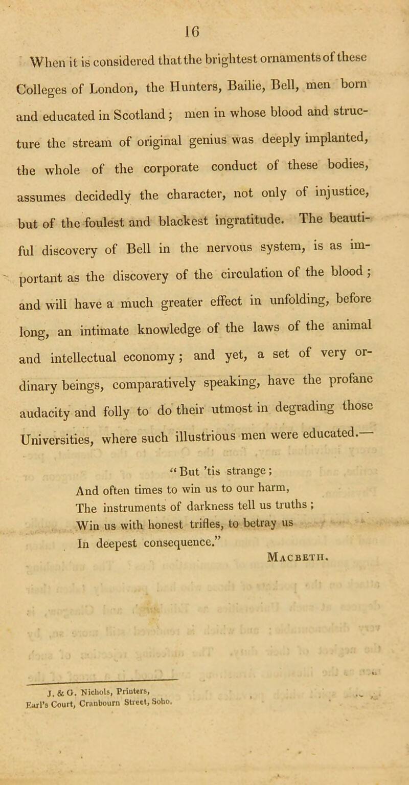 When it is considered that the brightest ornaments of these Colleges of London, the Hunters, Bailie, Bell, men born and educated in Scotland ; men in whose blood and struc- ture the stream of original genius was deeply implanted, the whole of the corporate conduct of these bodies, assumes decidedly the character, not only of injustice, but of the foulest and blackest ingratitude. The beauti- ful discovery of Bell in the nervous system, is as im- portant as the discovery of the circulation of the blood ; and will have a much greater effect in unfolding, before long, an intimate knowledge of the laws of the animal and intellectual economy; and yet, a set of very or- dinary beings, comparatively speaking, have the profane audacity and folly to do their utmost in degrading those Universities, where such illustrious men were educated.- “ But ’tis strange; And often times to win us to our harm, The instruments of darkness tell us truths ; Win us with honest trifles, to betray us In deepest consequence.” Macbeth. J. & O. Nichols, Printers, EhtI’3 Court, Cranbourn Street, Soho.