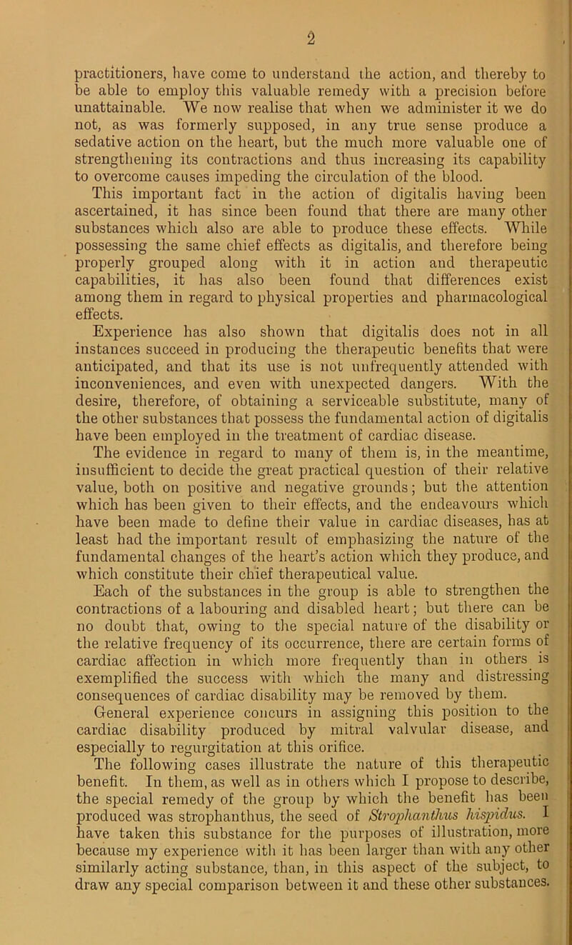 practitioners, have come to understand the action, and thereby to be able to employ this valuable remedy with a precision before unattainable. We now realise that when we administer it we do not, as was formerly supposed, in any true sense produce a sedative action on the heart, but the much more valuable one of strengthening its contractions and thus increasing its capability to overcome causes impeding the circulation of the blood. This important fact in the action of digitalis having been ascertained, it has since been found that there are many other substances which also are able to produce these effects. While possessing the same chief effects as digitalis, and therefore being properly grouped along with it in action and therapeutic capabilities, it has also been found that differences exist among them in regard to physical properties and pharmacological effects. Experience has also shown that digitalis does not in all instances succeed in producing the therapeutic benefits that were anticipated, and that its use is not unfrequently attended with inconveniences, and even with unexpected dangers. With the desire, therefore, of obtaining a serviceable substitute, many of the other substances that possess the fundamental action of digitalis have been employed in the treatment of cardiac disease. The evidence in regard to many of them is, in the meantime, insufficient to decide the great practical question of their relative value, both on positive and negative grounds; but the attention which has been given to their effects, and the endeavours which have been made to define their value in cardiac diseases, has at least had the important result of emphasizing the nature of the fundamental changes of the heart’s action which they produce, and which constitute their chief therapeutical value. Each of the substances in the group is able to strengthen the contractions of a labouring and disabled heart; but there can be no doubt that, owing to the special nature of the disability or the relative frequency of its occurrence, there are certain forms of cardiac affection in which more frequently than in others is exemplified the success with which the many and distressing consequences of cardiac disability may be removed by them. General experience concurs in assigning this position to the cardiac disability produced by mitral valvular disease, and especially to regurgitation at this orifice. The following cases illustrate the nature of this therapeutic benefit. In them, as well as in others which I propose to describe, the special remedy of the group by which the benefit has been produced was strophanthus, the seed of Stroplianthus hispidus. I have taken this substance for the purposes of illustration, more because my experience with it has been larger than with any other similarly acting substance, than, in this aspect of the subject, to draw any special comparison between it and these other substances.