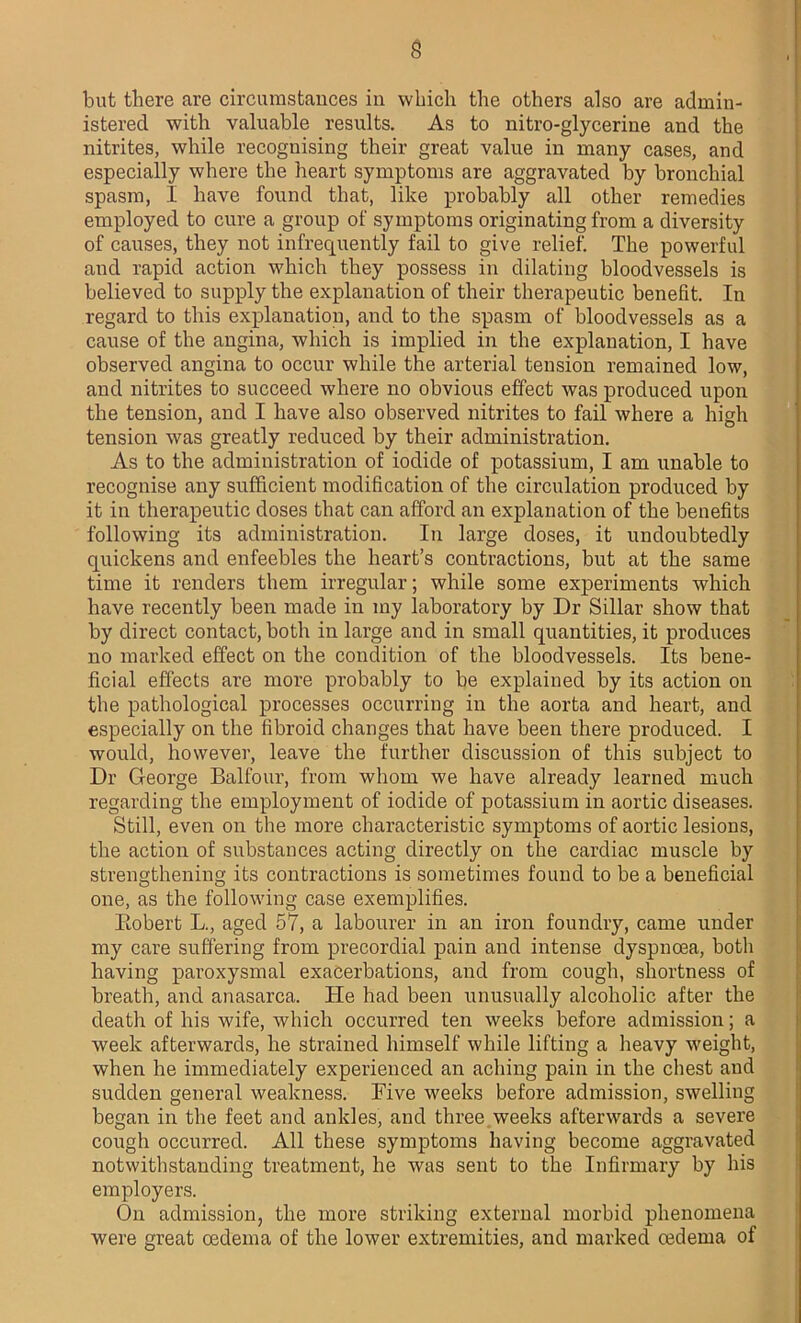 but there are circumstances in which the others also are admin- istered with valuable results. As to nitro-glycerine and the nitrites, while recognising their great value in many cases, and especially where the heart symptoms are aggravated by bronchial spasm, I have found that, like probably all other remedies employed to cure a group of symptoms originating from a diversity of causes, they not infrequently fail to give relief. The powerful and rapid action which they possess in dilating bloodvessels is believed to supply the explanation of their therapeutic benefit. In regard to this explanation, and to the spasm of bloodvessels as a cause of the angina, which is implied in the explanation, I have observed angina to occur while the arterial tension remained low, and nitrites to succeed where no obvious effect was produced upon the tension, and I have also observed nitrites to fail where a high tension was greatly reduced by their administration. As to the administration of iodide of potassium, I am unable to recognise any sufficient modification of the circulation produced by it in therapeutic doses that can afford an explanation of the benefits following its administration. In large doses, it undoubtedly quickens and enfeebles the heart’s contractions, but at the same time it renders them irregular; while some experiments which have recently been made in my laboratory by Dr Sillar show that by direct contact, both in large and in small quantities, it produces no marked effect on the condition of the bloodvessels. Its bene- ficial effects are more probably to be explained by its action on the pathological processes occurring in the aorta and heart, and especially on the fibroid changes that have been there produced. I would, however, leave the further discussion of this subject to Dr George Balfour, from whom we have already learned much regarding the employment of iodide of potassium in aortic diseases. Still, even on the more characteristic symptoms of aortic lesions, the action of substances acting directly on the cardiac muscle by strengthening its contractions is sometimes found to be a beneficial one, as the following case exemplifies. Bobert L., aged 57, a labourer in an iron foundry, came under my care suffering from precordial pain and intense dyspnoea, both having paroxysmal exacerbations, and from cough, shortness of breath, and anasarca. He had been unusually alcoholic after the death of his wife, which occurred ten weeks before admission; a week afterwards, he strained himself while lifting a heavy weight, when he immediately experienced an aching pain in the chest and sudden general weakness. Five weeks before admission, swelling began in the feet and ankles, and three weeks afterwards a severe cough occurred. All these symptoms having become aggravated notwithstanding treatment, he was sent to the Infirmary by his employers. On admission, the more striking external morbid phenomena were great oedema of the lower extremities, and marked oedema of