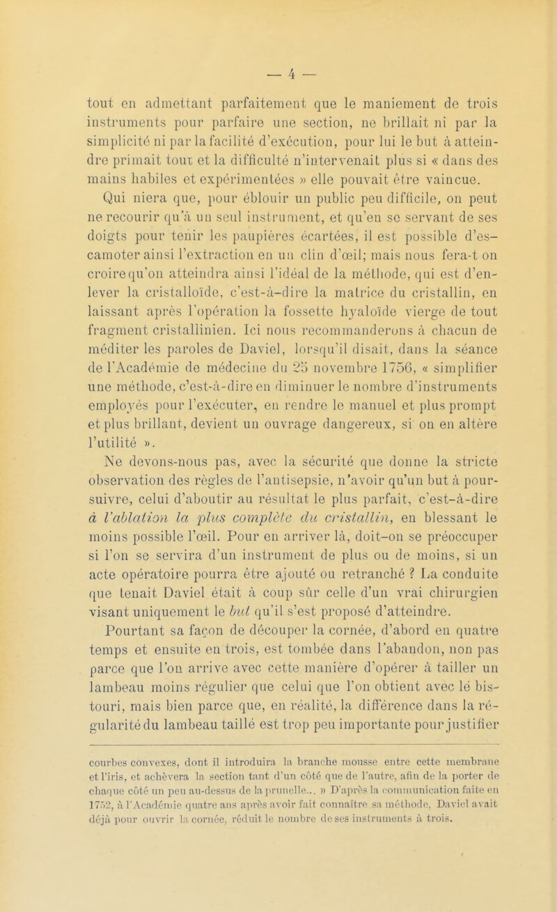 tout en admettant parfaitement que le maniement de trois instruments pour parfaire une section, ne brillait ni par la simplicité ni par la facilité d'exécution, pour lui le but à attein- dre primait toux et la difficulté n'intervenait plus si « dans des mains habiles et expérimentées » elle pouvait être vaincue. Qui niera que, pour éblouir un public peu difficile, on peut ne recourir qua un seul instrument, et qu'eu se servant de ses doigts pour tenir les paupières écartées, il est possible d'es- camoter ainsi l'extraction en un clin d'œil; mais nous fera-t on croire qu'on atteindra ainsi l'idéal de la méthode, qui est d'en- lever la cristalloïde, c'est-à-dire la matrice du cristallin, en laissant après l'opération la fossette hj^aloïde vierge de tout fragment cristallinien. Ici nous recommanderons à chacun de méditer les paroles de Daviel, lorsqu'il disait, dans la séance de l'Académie de médecine du 25 novembre 175G, « simplifier une méthode, c'est-à-dire en diminuer le nombre d'instruments employés pour l'exécuter, en rendre le manuel et plus prompt et plus brillant, devient un ouvrage dangereux, si on en altère l'utilité ». Ne devons-nous pas, avec la sécurité que donne la stricte observation des règles de l'antisepsie, n'avoir qu'un but à pour- suivre, celui d'aboutir au résultat le plus parfait, c'est-à-dire à l'ablation la plus complète du cristallin, en blessant le moins possible l'œil. Pour en arriver là, doit-on se préoccuper si l'on se servira d'un instrument de plus ou de moins, si un acte opératoire pourra être ajouté ou retranché ? La conduite que tenait Daviel était à coup sûr celle d'un vrai chirurgien visant uniquement le but qu'il s'est proposé d'atteindre. Pourtant sa façon de découper la cornée, d'abord en quatre temps et ensuite en trois, est tombée dans l'abandon, non pas parce que l'on arrive avec cette manière d'opérer à tailler un lambeau moins régulier que celui que l'on obtient avec lé bis- touri, mais bien parce que, en réalité, la différence dans la ré- gularité du lambeau taillé est trop peu importante pour justifier courbes convexes, dont il introduira la branche mousse entre cette membrane et l'iris, et achèvera la section tant d'un côté que de l'autre, afin de la porter de chaque côté un peu au-dessus de la prunelle... » D'après la communication faite en 17Ô2, n l'Académie quatre ans après avoir fait connaître sa méthode, Daviel avait déjà pour ouvrir la cornée, réduit le nombre de ses instruments à trois.