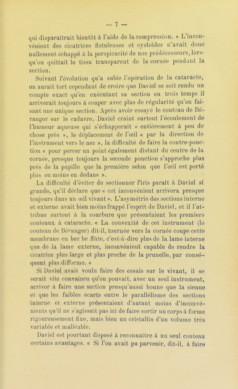 qui disparaîtrait bientôt à l'aide de la compression. » L'incon- vénient des cicatrices fistuleuses et cystoïdes n'avait donc nullement échappé à la perspicacité de nos prédécesseurs, lors- qu'on quittait le tissu transparent de la cornée pendant la section. Suivant l'évolution qu'a subie l'opération de la cataracte, on aurait tort cependant de croire que Daviel se soit rendu un compte exact qu'en exécutant sa section en trois temps il arriverait toujours à couper avec plus de régularité qu'en fai- sant une unique section. Après avoir essayé le couteau de Bé- ranger sur le cadavre, Daviel craint surtout l'écoulement de l'humeur aqueuse qui s'échapperait « entièrement à peu de chose près », le déplacement de l'œil « par la direction de l'instrument vers le nez », la difficulté de faire la contre-ponc- tion « pour percer un point également distant du centre de la cornée, presque toujours la seconde ponction s'approche plus près de la pupille que la première selon que l'œil est porté plus ou moins en dedans ». La difficulté d'éviter de sectionner l'iris paraît à Daviel si grande, qu'il déclare que « cet inconvénient arrivera presque toujours dans un œil vivant ». L'asymétrie des sections interne et externe avait bien moins frappé l'esprit de Daviel, et il l'at- tribue surtout à la courbure que présentaient les premiers couteaux à cataracte. « La convexité de cet instrument (le couteau de Béranger) dit-il, tournée vers la cornée coupe cette membrane en bec be flûte, c'est-à-dire plus de la lame interne que de la lame externe, inconvénient capable de rendre la cicatrice plus large et plus proche de la prunelle, par consé- quent plus difforme. » Si Daviel avait voulu faire des essais sur le vivant, il se serait vite convaincu qu'on pouvait, avec un seul instrument, arriver à faire une section presqu'aussi bonne que la sienne et que les faibles écarts entre le parallélisme des sections interne et externe présentaient d'autant moins d'inconvé- nients qu'il ne s'agissait pas ici de faire sortir un corps à forme rigoureusement fixe, mais bien un cristallin d'un volume très variable et malléable. Daviel est pourtant disposé à reconnaître à un seul couteau certains avantages. « Si l'on avait pu parvenir, dit-il, à faire