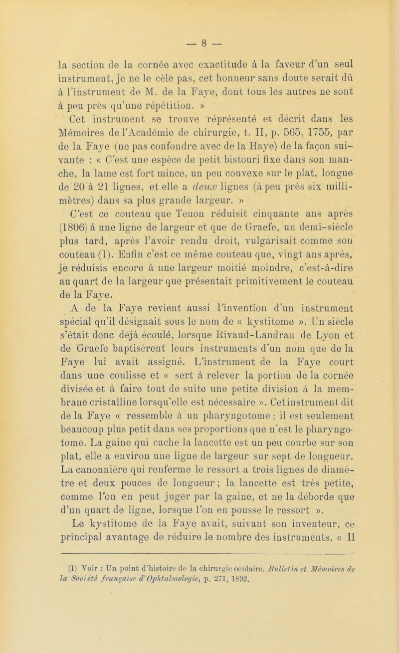 la section de la cornée avec exactitude à la faveur d'un seul instrumentée ne le cèle pas, cet honneur sans doute serait dù à l'instrument de M. de la Faye, dont tous les autres ne sont à peu près qu'une répétition. » Cet instrument se trouve représenté et décrit dans les Mémoires de l'Académie de chirurgie, t. II, p. 565, 1755, par de la Faye (ne pas confondre avec de la Haye) de la façon sui- vante : « C'est une espèce de petit bistouri fixe dans son man- che, la lame est fort mince, un peu convexe sur le plat, longue de 20 à 21 lignes, et elle a deux lignes (à peu près six milli- mètres) dans sa plus grande largeur. » C'est ce couteau que Tenon réduisit cinquante ans après (1806) à une ligne de largeur et que de Graefe, un demi-siècle plus tard, après l'avoir rendu droit, vulgarisait comme son couteau (1). Enfin c'est ce même couteau que, vingt ans après, je réduisis encore à une largeur moitié moindre, c'est-à-dire au quart de la largeur que présentait primitivement le couteau de la Faye. A de la Fa}<e revient aussi l'invention d'un instrument spécial qu'il désignait sous le nom de « kystitome ». Un siècle s'était donc déjà écoulé, lorsque Rivaud-Landrau de Lyon et de Graefe baptisèrent leurs instruments d'un nom que de la Faye lui avait assigné. L'instrument de la Faye court dans une coulisse et « sert à relever la portion de la cornée divisée et à faire tout de suite une petite division à la mem- brane cristalline lorsqu'elle est nécessaire ». Cet instrument dit de la Faye « ressemble à un pharyngotome ; il est seulement beaucoup plus petit dans ses proportions que n'est le pharyngo- tome. La gaine qui cache la lancette est un peu courbe sur son plat, elle a environ une ligne de largeur sur sept de longueur. La canonnière qui renferme le ressort a trois lignes de diamè- tre et deux pouces de longueur ; la lancette est très petite, comme l'on en peut juger par la gaine, et ne la déborde que d'un quart de ligne, lorsque l'on en pousse le ressort ». Le kystitome de la Faye avait, suivant son inventeur, ce principal avantage de réduire le nombre des instruments. « Il (1) Voir : Un point d'histoire de la chirurgie oculaire. Bulletin et Mémoires de la Société française â'Ophtalmologiep. 271, 1892.