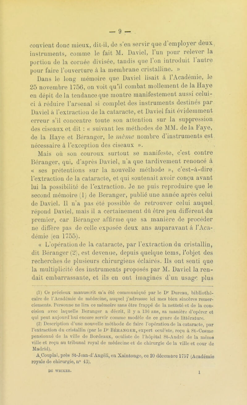 convient donc mieux, dit-il, de s'en servir que d'employer deux instruments, comme le fait M. Daviel, l'un pour relever la portion de la cornée divisée, tandis que Ton introduit l'autre pour faire l'ouverture à La membrane cristalline. » Dans le long mémoire que Daviel lisait à l'Académie, le 25 novembre 1756, on voit qu'il combat mollement de la Haye en dépit de la tendance que montre manifestement aussi celui- ci à réduire l'arsenal si complet des instruments destinés par Daviel à l'extraction de la cataracte, et Daviel fait évidemment erreur s'il concentre toute sou attention sur la suppression des ciseaux et dit : « suivant les méthodes de MM. delà Faye, de la Haye et Béranger, le môme nombre d'instruments est nécessaire à l'exception des ciseaux ». Mais où son couroux surtout se manifeste, c'est contre Béranger, qui, d'après Daviel, n'a que tardivement renoncé à « ses prétentions sur la nouvelle méthode », c'est-à-dire l'extraction de la cataracte, et qui soutenait avoir conçu avant lui la possibilité de l'extraction. Je ne puis reproduire que le second mémoire (1) de Béranger, publié une année après celui de Daviel. il n'a pas été possible de retrouver celui auquel répond Daviel, mais il a certainement dû être peu différent du premier, car Béranger affirme que sa manière de procéder ne diffère pas de celle exposée deux ans auparavant à l'Aca- démie (en 1755). « L'opération de la cataracte, par l'extraction du cristallin, dit Béranger (2), est devenue, depuis quelque tems, l'objet des recherches de plusieurs chirurgiens éclairés. Ils ont senti que la multiplicité des instruments proposés par M. Daviel la ren- dait embarrassante, et ils en ont imaginés d'un usage plus (1) Ce précieux manuscrit m'a été communiqué par le Dr Dureau, bibliothé- caire de l'Académie de médecine, auquel j'adressse ici mes bien sincères remer- ciements. Personne ne lira ce mémoire sans être frappé de la netteté et de la con- cision avec laquelle Béranger a décrit, il y a 186 ans, sa manière d'opérer et qui peut aujourd'hui encore servir comme modèle de ce genre de littérature. (2) Description d'une nouvelle méthode de faire l'opération de la cataracte, par l'extraction du cristallin (par le Dr Bkuanger, expert ocub'ste, reçu à St-Cosmc pensionné de la ville de Bordeaux, oculiste de l'hôpital St-Andrô de la même ville et reçu au tribunal royal de médecine et de chirurgie de la ville et cour de Madrid). A^Couplai, près St-Jcan-d'Angéli, en Xaintouge, ce 20 décembre 1757 (Académie royale de chirurgie, n° 43). m WECKKR.