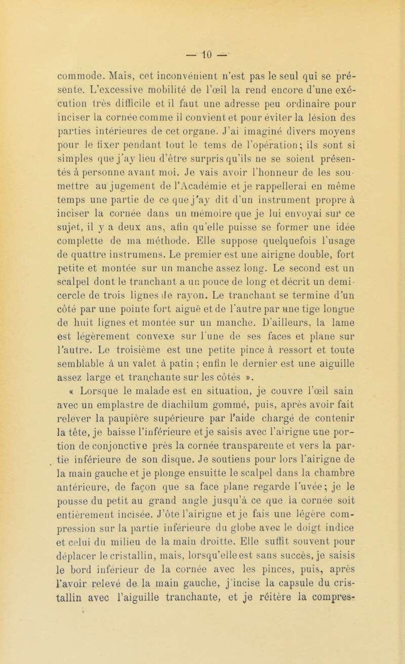 commode. Mais, cet inconvénient n'est pas le seul qui se pré- sente. L'excessive mobilité de l'œil la rend encore d'une exé- cution très difficile et il faut une adresse peu ordinaire pour inciser la cornée comme il convient et pour éviter la lésion des parties intérieures de cet organe. J'ai imaginé divers moyens pour le fixer pendant tout le tems de l'opération; ils sont si simples que j'ay lieu d'être surpris qu'ils ne se soient présen- tés à personne avant moi. Je vais avoir l'honneur de les sou- mettre au jugement de l'Académie et je rappellerai en même temps une partie de ce que j'ay dit d'un instrument propre à inciser la cornée dans un mémoire que je lui envoyai sur ce sujet, il y a deux ans, afin qu'elle puisse se former une idée complette de ma méthode. Elle suppose quelquefois l'usage de quattre instrumens. Le premier est une airigne double, fort petite et montée sur un manche assez long. Le second est un scalpel dont le tranchant a un pouce de long et décrit un demi cercle de trois lignes de rayon. Le tranchant se termine d'un côté par une pointe fort aiguë et de l'autre par une tige longue de huit lignes et montée sur un manche. D'ailleurs, la lame est légèrement convexe sur l'une de ses faces et plane sur l'autre. Le troisième est une petite pince à ressort et toute semblable à un valet à patin ; enfin le dernier est une aiguille assez large et tranchante sur les côtés ». « Lorsque le malade est en situation, je couvre l'œil sain avec un emplastre de diachilum gommé, puis, après avoir fait relever la paupière supérieure par l'aide chargé de contenir la tête, je baisse l'inférieure et je saisis avec l'airigne une por- tion de conjonctive près la cornée transparente et vers la par- tie inférieure de son disque. Je soutiens pour lors l'airigne de la main gauche et je plonge ensuitte le scalpel dans la chambre antérieure, de façon que sa face plane regarde l'uvée; je le pousse du petit au grand angle jusqu'à ce que la cornée soit entièrement incisée. J'ôte l'airigne et je fais une légère com- pression sur la partie inférieure du globe avec le doigt indice et celui du milieu de la main droitte. Elle suffit souvent pour déplacer le cristallin, mais, lorsqu'elle est sans succès, je saisis le bord inférieur de la cornée avec les pinces, puis, après l'avoir relevé de. la main gauche, j'incise la capsule du cris- tallin avec l'aiguille tranchante, et je réitère la compres-