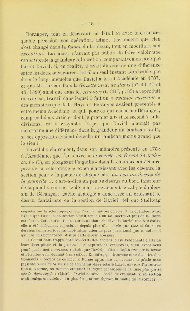 Béranger, tout en décrivant en détail et avec une remar- quable précision son opération, admet tacitement que rien n'est changé dans la forme du lambeau, tout en modifiant son exécution. Lui aussi n'aurait pas oublié de faire valoir une réduction de la grandeur de la section, comparativement à ce que faisait Daviel, si, en réalité, il avait dû exister une différence entre les deux ouvertures. Est-il un seul instant admissible que dans le long mémoire que Daviel a lu a l'Académie en 1757, et que M. Dureau dans la Gazette méd. de Paris (nos 44, 45 et 46, 1889) ainsi que dans les Annales (t. CIII, p. 83) a reproduit in extenso, travail dans lequel il fait un « examen raisonné » des mémoires que de la Haye et Béranger avaient présentés à cette même Académie, et qui, pour ce qui concerne Béranger, comprend deux articles dont le premier a 6 et le second 7 sub- divisions, est-il croyable, dis-je, que Daviel n'aurait pas mentionné uue différence dans la grandeur du lambeau taillé, si ses opposants avaient détaché un lambeau moins grand que le sien ? Daviel dit clairement, dans son mémoire présenté en 1752 à 1 Académie, que l'on ouvre « la cornée en forme de crois- sant » (1), en plongeant l'aiguille « dans la chambre antérieure près de la sclérotique » et en élargissant avec les ciseaux la section pour « la porter de chaque côté un peu au-dessus de la prunelle », c'est-à-dire un peu au-dessus du bord inférieur de la pupille, comme le démontre nettement le calque du des- sin de Béranger. Quelle analogie a donc avec un croissant le dessin fantaisiste de la section de Daviel, tel que Stellwag empiéter sur la sclérotique, ce que l'on n'aurait osé objecter à un opérateur aussi habile que Daviel si sa section s'était tenue à un millimètre et plus de la limite cornéenne. Cette notion fausse sur la section primitive de Daviel une fois émise, elle a été fidèlement reproduite depuis plus d'un siècle par tous et dans ces derniers temps surtout par moi-même. Rien de plus juste aussi que ce soit moi qui, une l'ois pour toutes, dissipe cette erreur grossière. (1) Ce qui nous frappe dans les écrits des anciens, c'est l'étonnante clarté de leurs descriptions et la justesse des expressions employées, aussi avons-nous pensé que le mot « croissant » choisi par Daviel, suffisait déjà à préciser la forme et l'étendue qu'il donnait à sa section. En effet, que trouvons-nous dans les dic- tionnaires à propos de ce mot : « Forme apparente de La lune lorsqu'elle nous présente moins de la moitié de Bon hémisphère éclairé (Larousse) ». « Par restric- tion à la forme, on nomme croissant la figure échaucrée de la lune plus petite que le demi-cercle » (Littré). Daviel aurait-il parlé de croissant, si sa section avait seulement atteint et à plus forte raison déjmssc la moitié de la cornée?