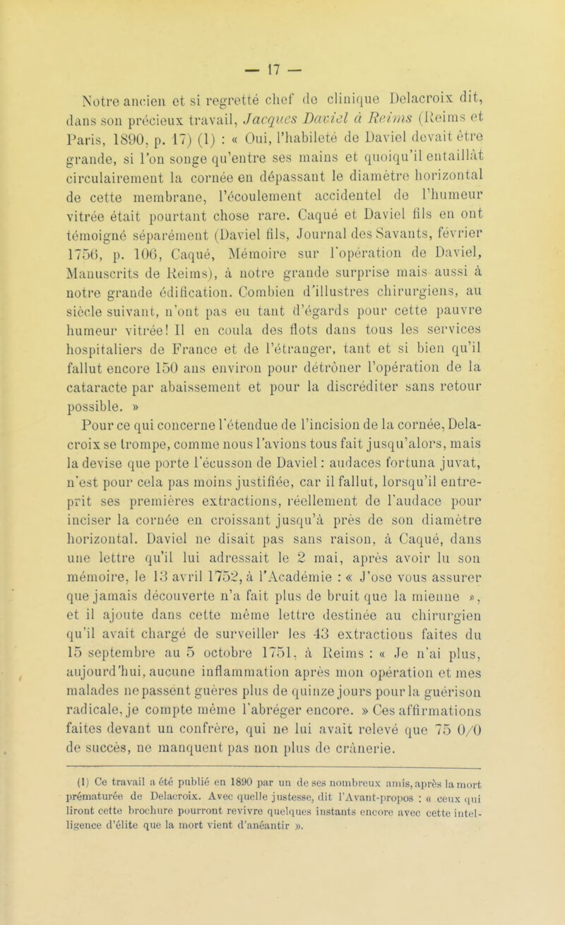 Notre ancien et si regretté chef de clinique Delacroix dit, dans son précieux travail, Jacques Daniel à Reims (Reiras et Paris, 1890, p. 17) (1) : « Oui, l'habileté de David devait être grande, si l'on songe qu'entre ses mains et quoiqu'il entaillât circulairement La cornée en dépassant le diamètre horizontal de cette membrane, l'écoulement accidentel de l'humeur vitrée était pourtant chose rare. Caqué et Daviol fils en ont témoigné séparément (Daviel fils, Journal des Savants, février 1756, p. 106, Caqué, Mémoire sur l'opération de Daviel, Manuscrits de Reims), à notre grande surprise mais aussi à notre grande édification. Combien d'illustres chirurgiens, au siècle suivant, n'ont pas eu tant d'égards pour cette pauvre humeur vitrée! Il en coula des flots dans tous les services hospitaliers de France et de l'étranger, tant et si bien qu'il fallut encore 150 ans environ pour détrôner l'opération de la cataracte par abaissement et pour la discréditer sans retour possible. » Pour ce qui concerne l'étendue de l'incision de la cornée, Dela- croix se trompe, comme nous l'avions tous fait jusqu'alors, mais la devise que porte l'écusson de Daviel : audaces fortuna juvat, n'est pour cela pas moins justifiée, car il fallut, lorsqu'il entre- prit ses premières extractions, réellement de l'audace pour inciser la cornée en croissant jusqu'à près de son diamètre horizontal. Daviel ne disait pas sans raison, à Caqué, dans une lettre qu'il lui adressait le 2 mai, après avoir lu son mémoire, le 18 avril 1752, à l'Académie : « J'ose vous assurer que jamais découverte n'a fait plus de bruit que la mienne s, et il ajoute dans cette même lettre destinée au chirurgien qu'il avait chargé de surveiller les 43 extractious faites du 15 septembre au 5 octobre 1751, à Reims : « Je n'ai plus, aujourd'hui, aucune inflammation après mon opération et mes malades ne passent guères plus de quinze jours pour la guérison radicale, je compte même l'abréger encore. » Ces affirmations faites devant un confrère, qui ne lui avait relevé que 75 0/0 de succès, ne manquent pas non plus de erânerie. (1) Ce travail a été publié en 1890 par un de ses nombreux amis, après la mort prématurée de Delacroix. Avec quelle justesse, dit l'Avant-propos : « ceux qui liront cette brochure pourront revivre quelques instants encore avec cette intel- ligence d'élite que la mort vient d'anéantir ».