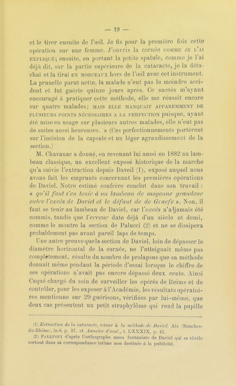 et le tirer ensuite de l'œil. Je fis pour la première fois cette opération sur une femme. J'ouvris la cornée comme je l'ai expliqué ; ensuite, en portant la petite spatule, comme je l'ai déjà dit, sur la partie supérieure de la cataracte, je la déta- chai et la tirai en morceaux hors de l'œil avec cet instrument. La prunelle parut nette, la malade n'eut pas le moindre acci- dent et fut guérie quinze jours après. Ce succès m'ayant encouragé à pratiquer cette méthode, elle me réussit encore sur quatre malades; mais elle manquait apparemment de PLUSIEURS POINTS NÉCESSAIRES A LA PERFECTION puisque, aj^ailt été mise en usage sur plusieurs autres malades, elle n'eut pas de suites aussi heureuses. » (Ces perfectionnements portèrent sur l'incision de la capsule et un léger agrandissement de la section.) M. Chavauac a donné, en revenant lui aussi en 1882 au lam- beau classique, un excellent exposé historique de la marche qu'a suivie l'extraction depuis Daveil (1), exposé auquel nous avons fait les emprunts concernant les premières opérations de Daviel. Notre estimé confrère conclut dans son travail : « qu'il faut s'en tenir à un lambeau de moyenne grandeur entre l'eœcùs de Daviel et le défaut de de Graefe ». Non, il faut se tenir au lambeau de Daviel, car Xexcès n'aljamais été commis, tandis que Y erreur date déjà d'un siècle et demi, comme le montre la section de Palucci (2) et ne se dissipera probablement pas avant pareil laps de temps. Une autre preuve que la section de Daviel, loin de dépasser le diamètre horizontal de la cornée, ne l'atteignait même pas complètement, résulte du nombre de prolapsus que sa méthode donnait même pendant la période d'essai lorsque le chiffre de ses opérations n'avait pas encore dépassé deux cents. Ainsi Caqué chargé du soin de surveiller les opérés de Reims et de contrôler, pour les exposer à l'Académie, les résultats opératoi- res mentionne sur 29 guérisons, vérifiées par lui-même, que deux cas présentent un petit straphylôme qui rend la pupille (1) Metiraction delà cataracte, retour à M méthode de Daviel. Aix (Bouches- du-Rhône), in-8, p. 57. et Annales d'oeiil., t. LXXXIX, p. 43. (2) Pallucci d'après l'orthographe assez fantaisiste de Daviel qui se révèle surtout dans sa correspondance intime non destinée à la publicité.