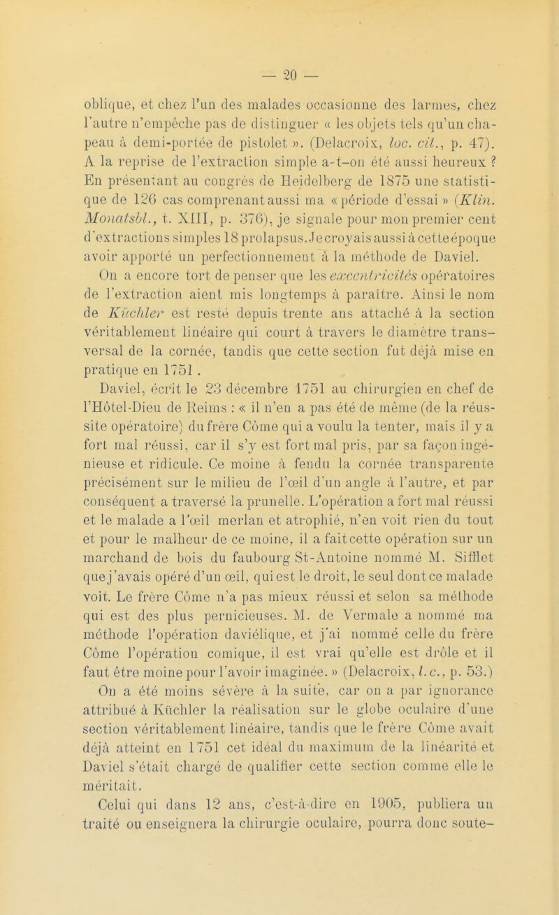 oblique, et chez l'un des malades occasionne des larmes, chez l'autre n'empêche pas de distinguer « les objets tels qu'un cha- peau à demi-portée de pistolet ». (Delacroix, loc. cit., p. 47). A la reprise de l'extraction simple a-t-on été aussi heureux ? En présentant au congres de Heidelberg de 1S75 une statisti- que de 12G cas comprenant aussi ma «période d'essai » (Klin. Monalsbl., t. XIII, p. 376), je signale pour mon premier cent d'extractions simples 18 prolapsus. Je croyais aussi à cette époque avoir apporté un perfectionnement à la méthode de Daviel. ( >n a encore tort de penser que les excentricités opératoires de l'extraction aient mis longtemps à paraître. Ainsi le nom de Kùchler est resté depuis trente ans attaché à la section véritablement linéaire qui court à travers le diamètre trans- versal de la cornée, tandis que cette section fut déjà mise en pratique en 1751 . Daviel, écrit le 23 décembre 1751 au chirurgien en chef de l'Hôtel-Dieu de Reims : « il n'en a pas été de même (de la réus- site opératoire) du frère Corne qui a voulu la tenter, mais il y a fort mal réussi, car il s'y est fort mal pris, par sa façon ingé- nieuse et ridicule. Ce moine à fendu la cornée transparente précisément sur le milieu de l'œil d'un angle à l'autre, et par conséquent a traversé la prunelle. L'opération a fort mal réussi et le malade a l'œil merlan et atrophié, n'en voit rien du tout et pour le malheur de ce moine, il a fait cette opération sur un marchand de bois du faubourg St-Antoine nommé M. Sifflet que j'avais opéré d'un œil, qui est le droit, le seul dont ce malade voit. Le frère Côme n'a pas mieux réussi et selon sa méthode qui est des plus pernicieuses. M. de Vermale a nommé ma méthode l'opération daviélique, et j'ai nommé celle du frère Côme l'opération comique, il est vrai qu'elle est drôle et il faut être moine pour l'avoir imaginée. » (Delacroix, Le, p. 53.) On a été moins sévère à la suite, car on a par ignorance attribué à Kùchler la réalisation sur le globe oculaire d'une section véritablement linéaire, tandis que le frère Côme avait déjà atteint en 1751 cet idéal du maximum de la linéarité et Daviel s'était chargé de qualifier cette section comme elle le méritait. Celui qui dans 12 ans, c'est-à-dire en 1905, publiera un traité ou enseignera la chirurgie oculaire, pourra donc soute-