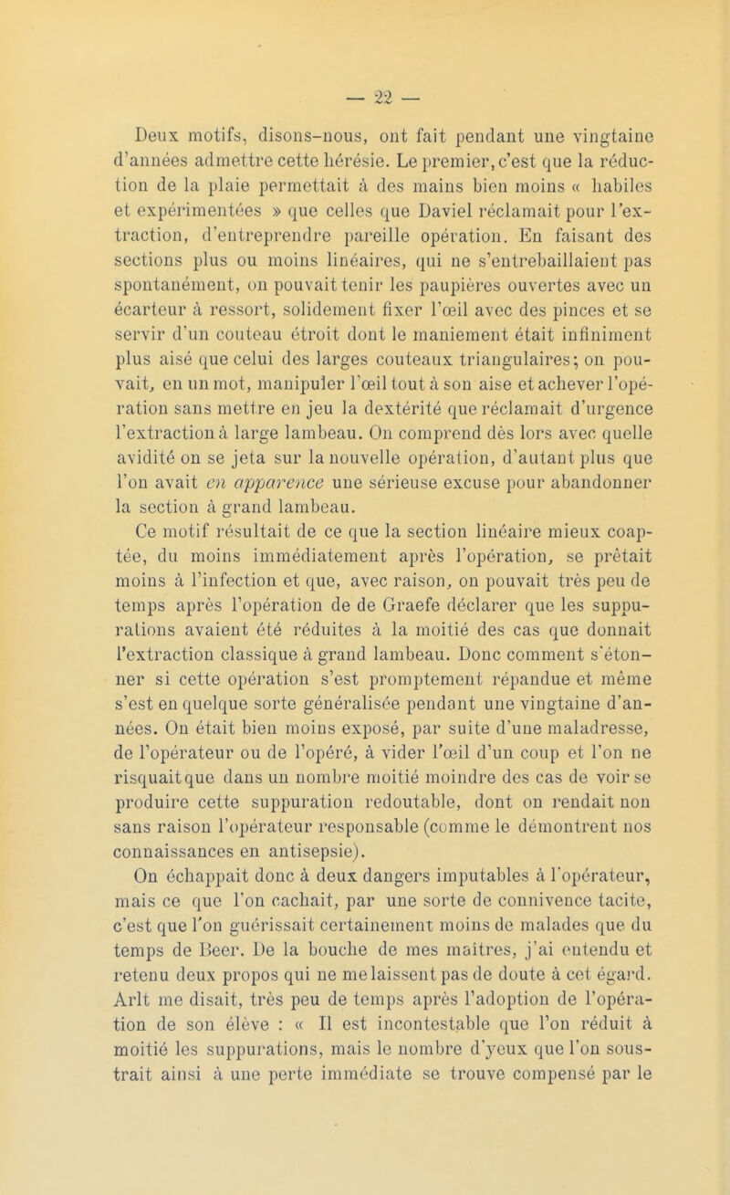 Deux motifs, disons-nous, ont fait pendant une vingtaine d'années admettre cette hérésie. Le premier, c'est que la réduc- tion de La plaie permettait à des mains bien moins « habiles et expérimentées » que celles que Daviel réclamait pour l'ex- traction, d'entreprendre pareille opération. En faisant des sections plus ou moins linéaires, qui ne s'entrebâillaient pas spontanément, on pouvait tenir les paupières ouvertes avec un écarteur à ressort, solidement fixer l'oeil avec des pinces et se servir d'un couteau étroit dont le maniement était infiniment plus aisé que celui des larges couteaux triangulaires; on pou- vait, en un mot, manipuler l'œil tout à son aise et achever l'opé- ration sans mettre en jeu la dextérité que réclamait d'urgence l'extraction à large lambeau. On comprend dès lors avec quelle avidité on se jeta sur la nouvelle opération, d'autant plus que l'on avait en apparence une sérieuse excuse pour abandonner la section à grand lambeau. Ce motif résultait de ce que la section linéaire mieux coap- tée, du moins immédiatement après l'opération, se prêtait moins à l'infection et que, avec raison, on pouvait très peu de temps après l'opération de de Graefe déclarer que les suppu- rations avaient été réduites à la moitié des cas que donnait l'extraction classique à grand lambeau. Donc comment s'éton- ner si cette opération s'est promptement répandue et même s'est en quelque sorte généralisée pendant une vingtaine d'an- nées. On était bien moins exposé, par suite d'une maladresse, de l'opérateur ou de l'opéré, à vider l'œil d'un coup et l'on ne risquait que dans un nombre moitié moindre des cas de voir se produire cette suppuration redoutable, dont on rendait non sans raison l'opérateur responsable (comme le démontrent nos connaissances en antisepsie). On échappait donc à deux dangers imputables à l'opérateur, mais ce que l'on cachait, par une sorte de connivence tacite, c'est que l'on guérissait certainement moins de malades que du temps de Béer. De la bouche de mes maîtres, j'ai entendu et retenu deux propos qui ne me laissent pas de doute à cet égard. Arlt me disait, très peu de temps après l'adoption de l'opéra- tion de son élève : « Il est incontestable que l'on réduit à moitié les suppurations, mais le nombre d'yeux que l'on sous- trait ainsi à une perte immédiate se trouve compensé par le