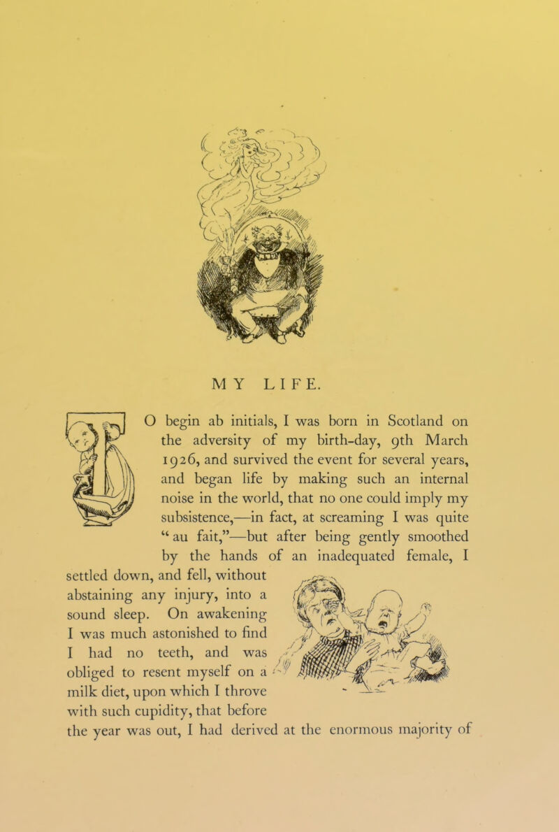 MY LIFE. O begin ab initials, I was born in Scotland on the adversity of my birth-day, 9th March 1926, and survived the event for several years, and began life by making such an internal noise in the world, that no one could imply my subsistence,—in fact, at screaming I was quite “ au fait,”—but after being gently smoothed by the hands of an inadequated female, I settled down, and fell, without abstaining any injury, into a sound sleep. On awakening I was much astonished to find I had no teeth, and no teetn, ana was obliged to resent myself on a f- milk diet, upon which I throve with such cupidity, that before