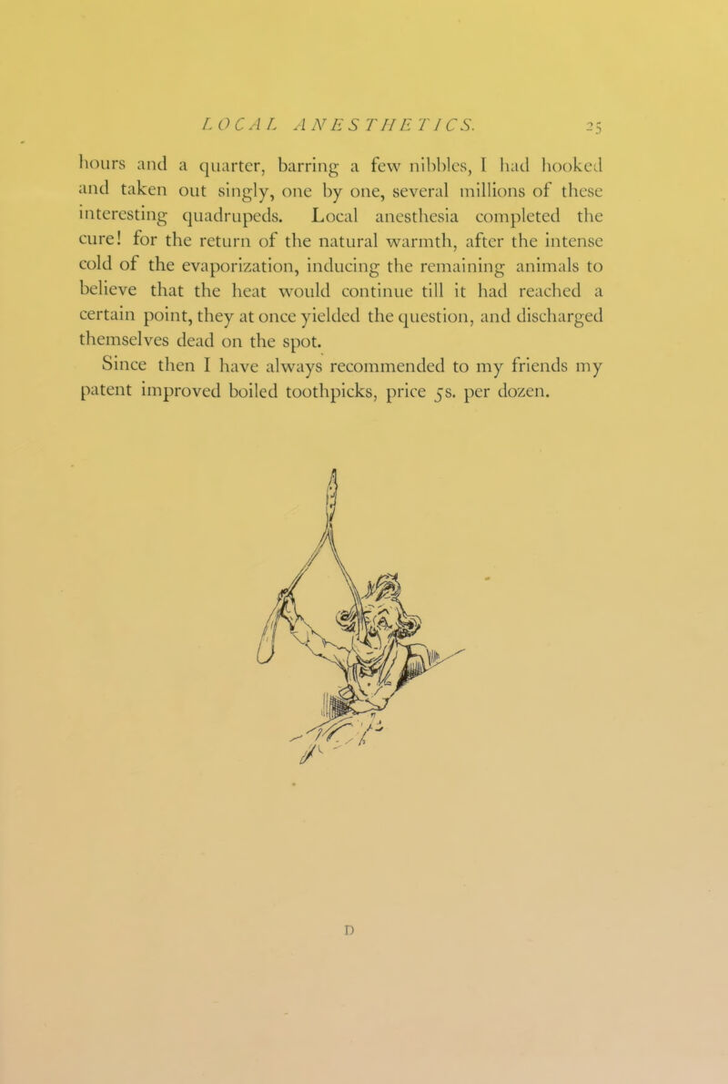 liours and a quarter, barring a few nlbl)les, I iiad hooked and taken out singly, one by one, several millions of these interesting quadrupeds. Local anesthesia completed the cure! for the return of the natural warmth, after the intense cold of the evaporization, inducing the remaining animals to believe that the heat would continue till it had reached a certain point, they at once yielded the question, and discharged themselves dead on the spot. Since then I have always recommended to my friends my patent improved boiled toothpicks, price 5s. per dozen. D