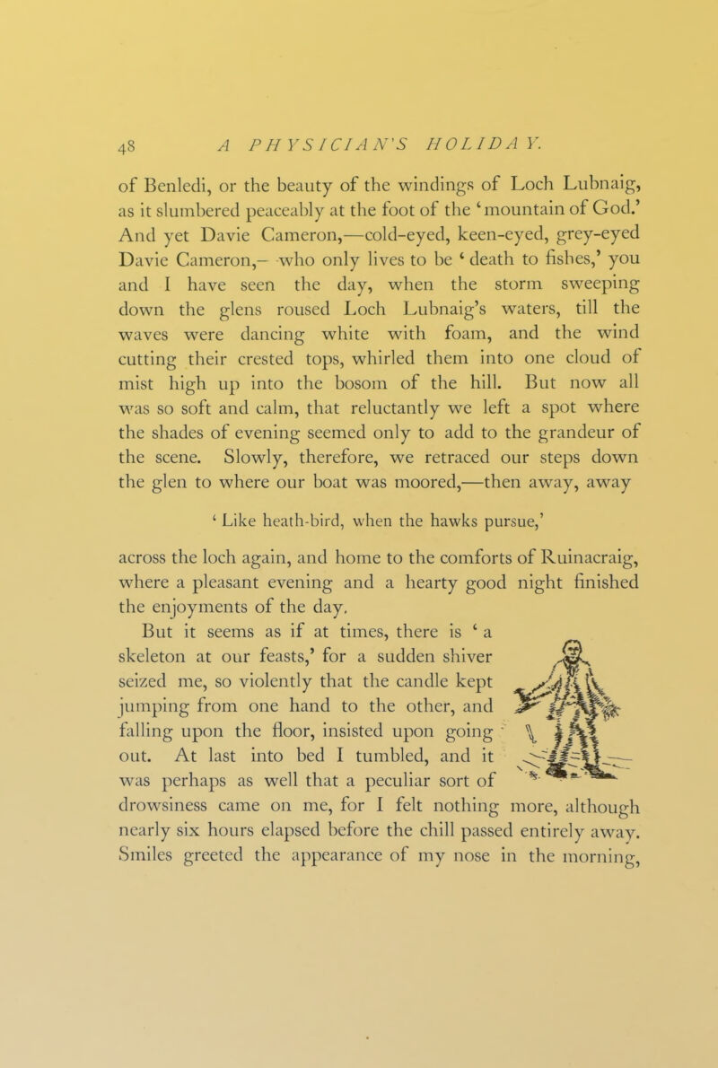 of Benledi, or the beauty of the windings of Loch Lubnaig, as it slumbered peaceably at the foot of the ‘mountain of God.’ And yet Davie Cameron,—cold-eyed, keen-eyed, grey-eyed Davie Cameron,— who only lives to be ‘ death to fishes,’ you and I have seen the day, when the storm sweeping down the glens roused Loch Lubnaig’s waters, till the waves were dancing white with foam, and the wind cutting their crested tops, whirled them into one cloud of mist high up into the bosom of the hill. But now all was so soft and calm, that reluctantly we left a spot where the shades of evening seemed only to add to the grandeur of the scene. Slowly, therefore, we retraced our steps down the glen to where our boat was moored,—then away, away ‘ Like heath-bird, when the hawks pursue,’ across the loch again, and home to the comforts of Ruinacraig, where a pleasant evening and a hearty good night finished the enjoyments of the day. But it seems as if at times, there is ‘ a skeleton at our feasts,’ for a sudden shiver seized me, so violently that the candle kept jumping from one hand to the other, and falling upon the floor, insisted upon going out. At last into bed I tumbled, and it was perhaps as well that a peculiar sort of drowsiness came on me, for I felt nothing more, although nearly six hours elapsed before the chill passed entirely away. Smiles greeted the appearance of my nose in the morning.