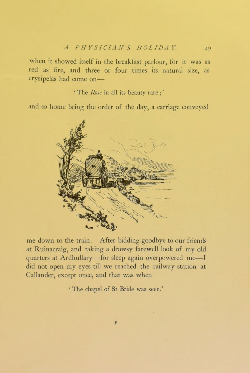 when it showed itself in the breakfast parlour, for it was as red as fire, and three or four times its natural size, as erysipelas had come on— ‘ The Rose in all its beauty rare; ’ and so home being the order of the day, a carriage conveyed me down to the train. After bidding goodbye to our friends at Ruinacraig, and taking a drowsy farewell look of my old quarters at Ardhullary—for sleep again overpowered me—I did not open my eyes till we reached the railway station at Callander, except once, and that was when ‘The chapel of St Bride was seen.’ F