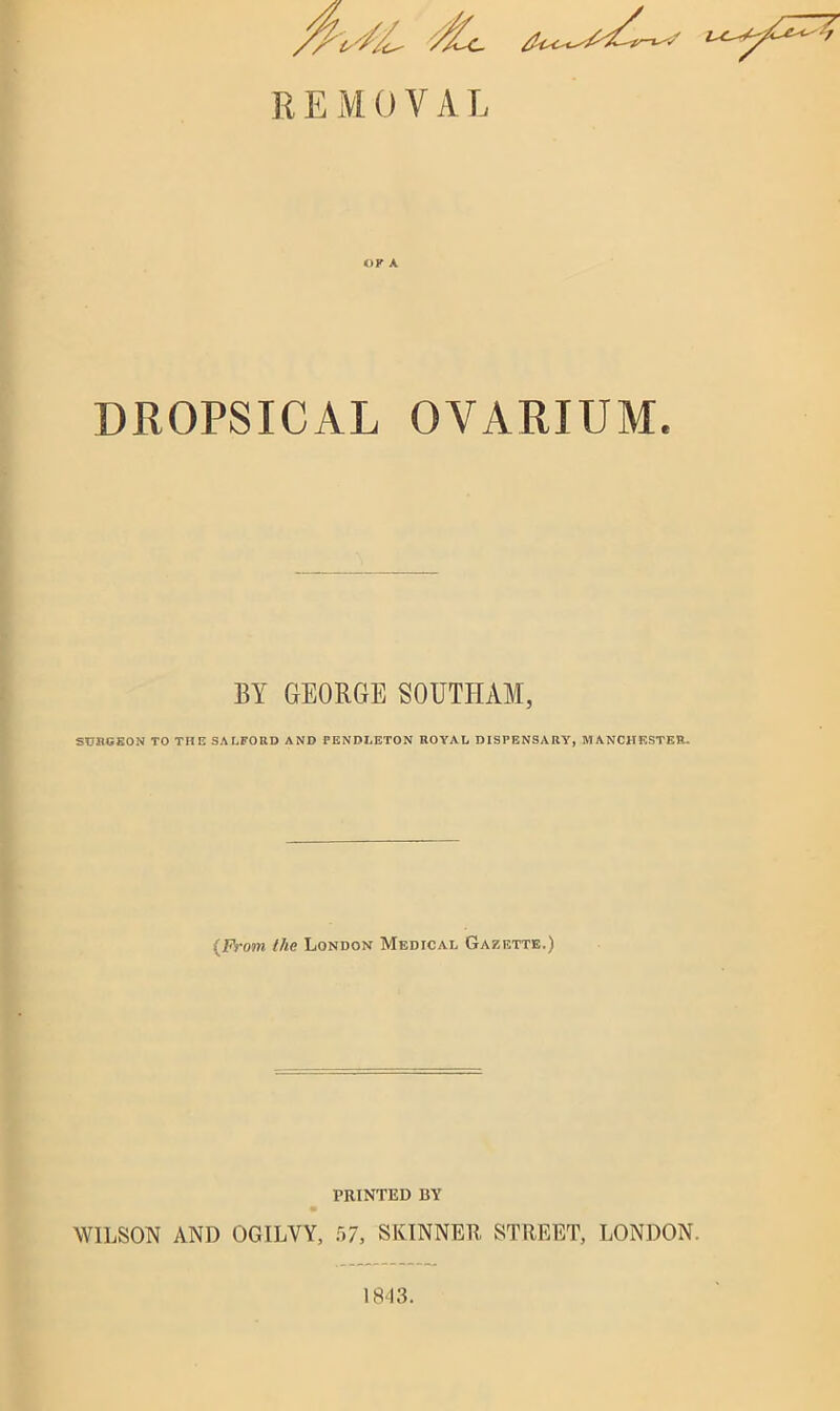 OF A DROPSICAL OVARIUM. BY GEORGE SOUTHAM, SURGEON TO THE SALFORD AND PENDLETON ROYAL DISPENSARY, MANCHESTER. {From the London Medical Gazette.) PRINTED BY WILSON AND OGILVY, 57, SKINNER STREET, LONDON. 18-13.