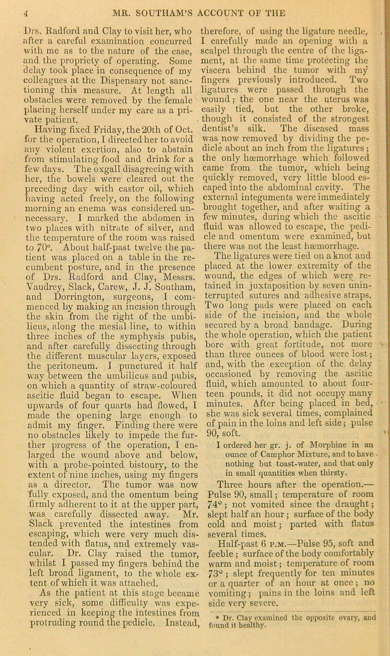 I)rs. Radford and Clay to visit her, who after a careful examination concurred with me as to the nature of the case, and the propriety of operating. Some delay took place in consequence of my colleagues at the Dispensary not sanc- tioning this measure. At length all obstacles were removed by the female placing herself under my care as a pri- vate patient. Having fixed Friday, the 20th of Oct. for the operation, I directed her to avoid any violent exertion, also to abstain from stimulating food and drink for a few days. The oxgall disagreeing with her, the bowels were cleared out the preceding day with castor oil, which having acted freely, on the following morning an enema was considered un- necessary. I marked the abdomen in two places with nitrate of silver, and the temperature of the room was raised to 70°. About half-past twelve the pa- tient was placed on a table in the re- cumbent posture, and in the presence of Drs. Radford and Clay, Messrs. Vaudrey, Slack, Carew, J. J. Southam, and Dorrington, surgeons, I com- menced by making an incision through the skin from the right of the umbi- licus, along the mesial line, to within three inches of the symphysis pubis, and after carefully dissecting through the different muscular layers, exposed the peritoneum. I punctured it half way between the umbilicus and pubis, on which a quantity of strawT-coloured ascitic fluid began to escape. When upwards of four quarts had flowed, I made the opening large enough to admit my finger. Finding there were no obstacles likely to impede the fur- ther progress of the operation, I en- larged the wound above and below, with a probe-pointed bistoury, to the extent of nine inches, using my fingers as a director. The tumor was now fully exposed, and the omentum being firmly adherent to it at the upper part, was carefully dissected away. Mr. Slack prevented the intestines from escaping, which were very much dis- tended with flatus, and extremely vas- cular. Dr. Clay raised the tumor, whilst I passed my fingers behind the left broad ligament, to the whole ex- tent of which it was attached. As the patient at this stage became very sick, some difficulty was expe- rienced in keeping the intestines from protruding round the pedicle. Instead, therefore, of using the ligature needle, I carefully made an opening with a scalpel through the centre of the liga- ment, at the same time protecting the viscera behind the tumor with my fingers previously introduced. Two ligatures were passed through the wound; the one near the uterus was easily tied, but the other broke, though it consisted of the strongest dentist’s silk. The diseased mass was now removed by dividing the pe- dicle about an inch from the ligatures; the only haemorrhage which followed came from the tumor, which being quickly removed, very little blood es- caped into the abdominal cavity. The external integuments were immediately brought together, and after waiting a few minutes, during which the ascitic fluid was allowed to escape, the qjedi- cle and omentum were examined, but there was not the least haemorrhage. The ligatures were tied on a knot and placed at the lower extremity of the wound, the edges of which were re- tained in juxtaposition by seven unin- terrupted sutures and adhesive straps. Two long pads were placed on each side of the incision, and the whole secured by a broad bandage. During the whole operation, which the patient bore with great fortitude, not more than three ounces of blood were lost; and, with the exception of the delay occasioned by removing the ascitic fluid, which amounted to about four- teen pounds, it did not occupy many minutes. After being placed in bed, she was sick several times, complained of pain in the loins and left side; pulse 90, soft. I ordered her gr. j. of Morphine in an ounce of Camphor Mixture, and to have - nothing but toast-water, and that only in small quantities when thirsty. Three hours after the operation.— Pulse 90, small; temperature of room 74°; not vomited since the draught; slept half an hour; surface of the body cold and moist; parted with flatus several times. Half-past 6 p.m.—Pulse 95, soft and feeble ; surface of the body comfortably warm and moist; temperature of room 73° ; slept frequently for ten minutes or a quarter of an horn- at once; no vomiting; pains in the loins and left side very severe. * Dr. Clay examined the opposite ovary, and found it healthy.